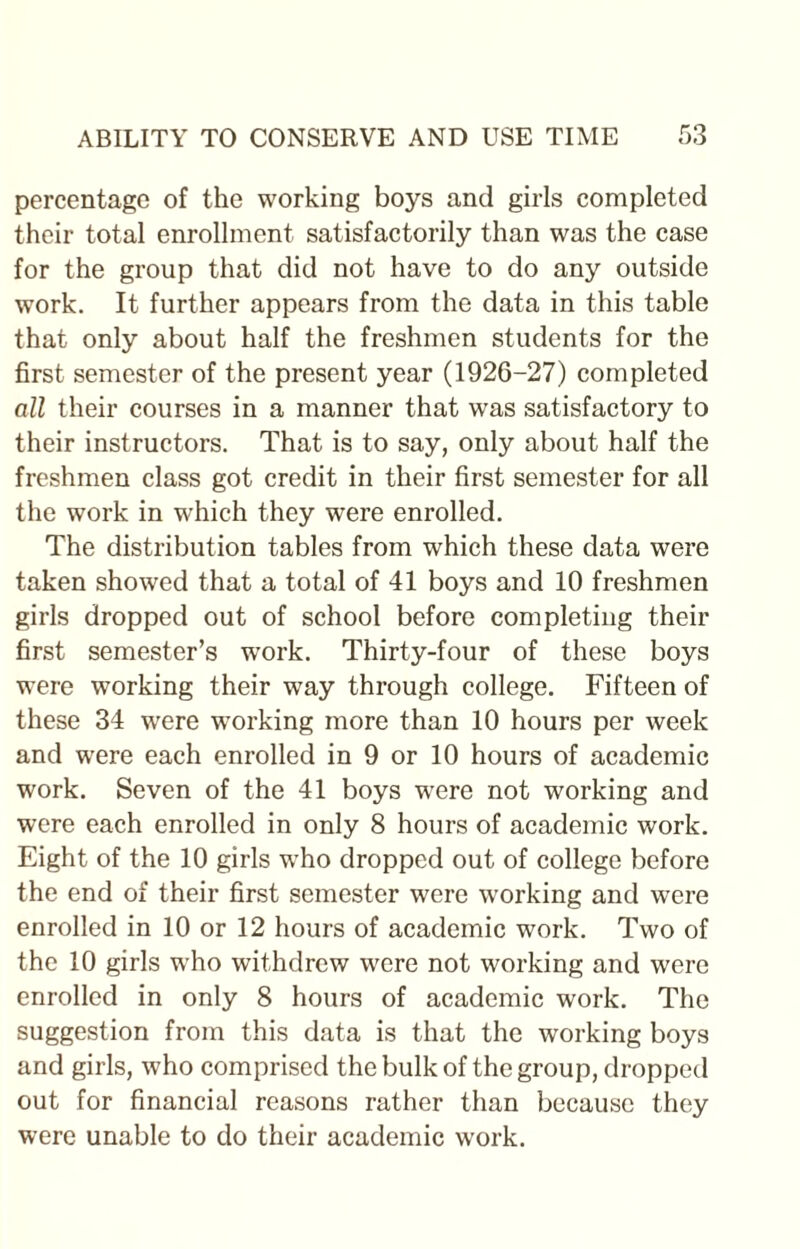 percentage of the working boys and girls completed their total enrollment satisfactorily than was the case for the group that did not have to do any outside work. It further appears from the data in this table that only about half the freshmen students for the first semester of the present year (1926-27) completed oil their courses in a manner that was satisfactory to their instructors. That is to say, only about half the freshmen class got credit in their first semester for all the work in which they were enrolled. The distribution tables from which these data were taken showed that a total of 41 boys and 10 freshmen girls dropped out of school before completing their first semester’s work. Thirty-four of these boys were working their way through college. Fifteen of these 34 were working more than 10 hours per week and were each enrolled in 9 or 10 hours of academic work. Seven of the 41 boys wrere not working and were each enrolled in only 8 hours of academic work. Eight of the 10 girls who dropped out of college before the end of their first semester were working and were enrolled in 10 or 12 hours of academic work. Two of the 10 girls who withdrew were not working and were enrolled in only 8 hours of academic work. The suggestion from this data is that the working boys and girls, who comprised the bulk of the group, dropped out for financial reasons rather than because they were unable to do their academic work.