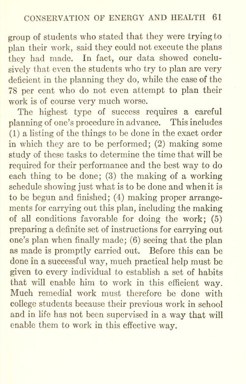 group of students who stated that they wrere trying to plan their work, said they could not execute the plans they had made. In fact, our data showed conclu¬ sively that even the students who try to plan are very deficient in the planning they do, while the case of the 7S per cent who do not even attempt to plan their work is of course very much worse. The highest type of success requires a careful planning of one’s procedure in advance. This includes (1) a listing of the things to be done in the exact order in which they are to be performed; (2) making some study of these tasks to determine the time that will be required for their performance and the best way to do each thing to be done; (3) the making of a working schedule showing just what is to be done and when it is to be begun and finished; (4) making proper arrange¬ ments for carrying out this plan, including the making of all conditions favorable for doing the work; (5) preparing a definite set of instructions for carrying out one’s plan when finally made; (6) seeing that the plan as made is promptly carried out. Before this can be done in a successful way, much practical help must be given to every individual to establish a set of habits that will enable him to work in this efficient way. Much remedial work must therefore be done with college students because their previous work in school and in life has not been supervised in a way that will enable them to work in this effective way.