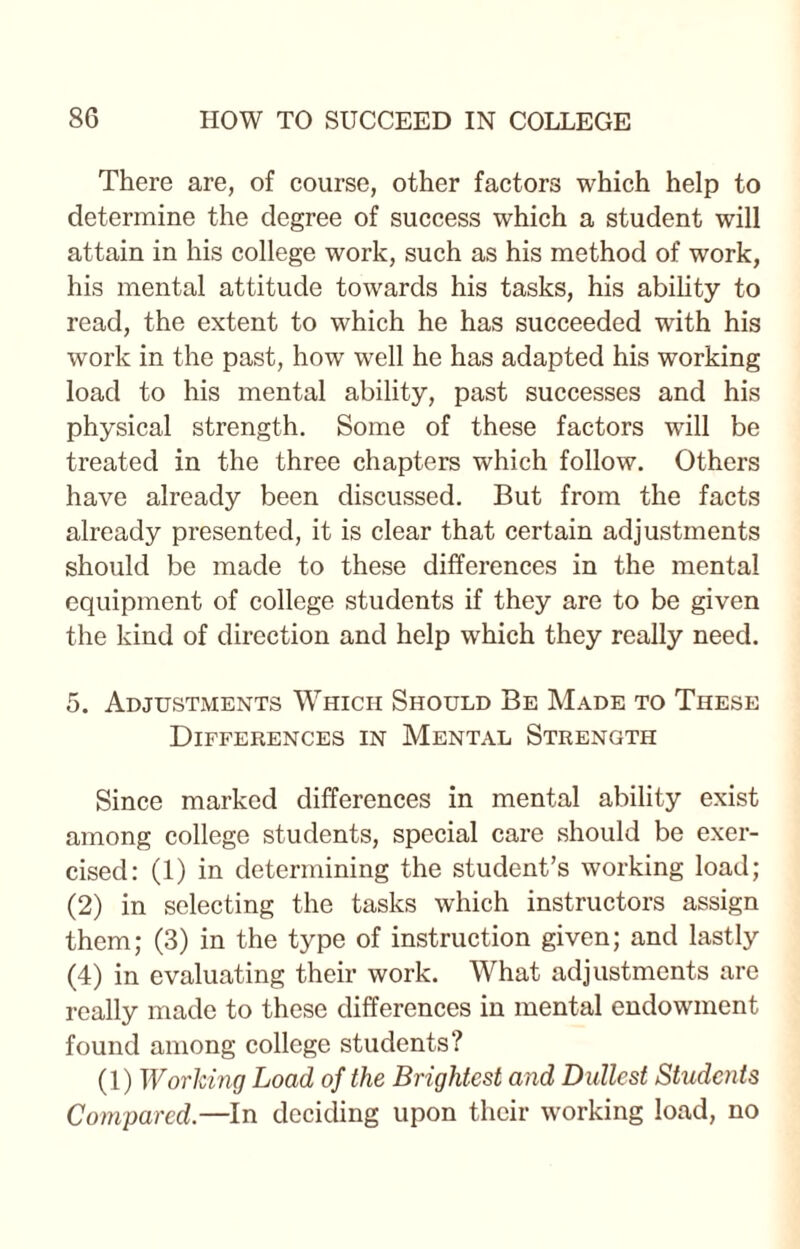 There are, of course, other factors which help to determine the degree of success which a student will attain in his college work, such as his method of work, his mental attitude towards his tasks, his ability to read, the extent to which he has succeeded with his work in the past, how well he has adapted his working load to his mental ability, past successes and his physical strength. Some of these factors will be treated in the three chapters which follow. Others have already been discussed. But from the facts already presented, it is clear that certain adjustments should be made to these differences in the mental equipment of college students if they are to be given the kind of direction and help which they really need. 5. Adjustments Which Should Be Made to These Differences in Mental Strength Since marked differences in mental ability exist among college students, special care should be exer¬ cised: (1) in determining the student’s working load; (2) in selecting the tasks which instructors assign them; (3) in the type of instruction given; and lastly (4) in evaluating their work. What adjustments are really made to these differences in mental endowment found among college students? (1) Working Load of the Brightest and Dullest Studciits Compared.—In deciding upon their working load, no