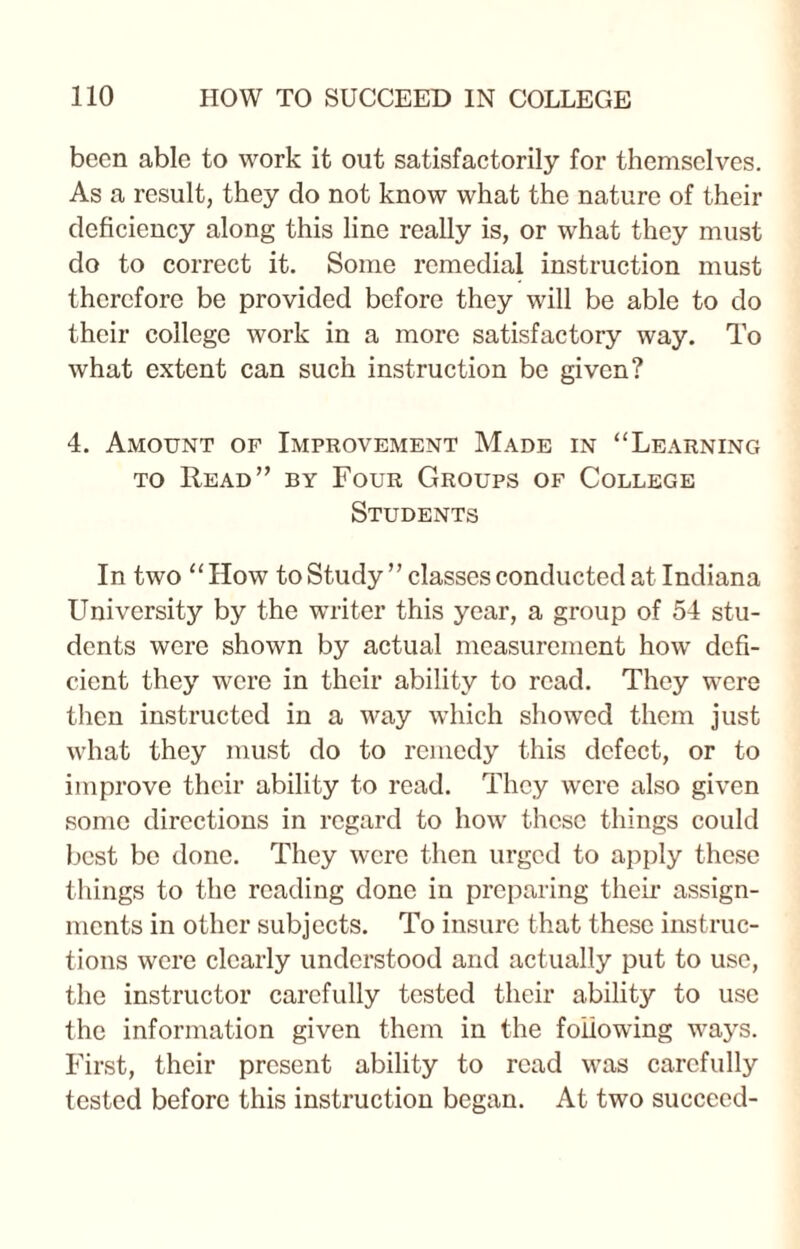 been able to work it out satisfactorily for themselves. As a result, they do not know what the nature of their deficiency along this line really is, or what they must do to correct it. Some remedial instruction must therefore be provided before they will be able to do their college work in a more satisfactory way. To what extent can such instruction be given? 4. Amount of Improvement Made in “Learning to Read” by Four Groups of College Students In two “How to Study ” classes conducted at Indiana University by the writer this year, a group of 54 stu¬ dents were shown by actual measurement how defi¬ cient they were in their ability to read. They were then instructed in a way which showed them just what they must do to remedy this defect, or to improve their ability to read. They were also given some directions in regard to how these things could best be done. They were then urged to apply these things to the reading done in preparing their assign¬ ments in other subjects. To insure that these instruc¬ tions were clearly understood and actually put to use, the instructor carefully tested their ability to use the information given them in the following ways. First, their present ability to read was carefully tested before this instruction began. At two succeed-