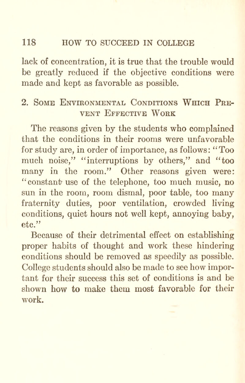 lack of concentration, it is true that the trouble would be greatly reduced if the objective conditions were made and kept as favorable as possible. 2. Some Environmental Conditions Which Pre¬ vent Effective Work The reasons given by the students who complained that the conditions in their rooms were unfavorable for study are, in order of importance, as follows: “Too much noise,” “interruptions by others,” and “too many in the room.” Other reasons given were: “constant- use of the telephone, too much music, no sun in the room, room dismal, poor table, too many fraternity duties, poor ventilation, crowded living conditions, quiet hours not well kept, annoying baby, etc.” Because of their detrimental effect on establishing proper habits of thought and work these hindering conditions should be removed as speedily as possible. College students should also be made to see how impor¬ tant for their success this set of conditions is and be shown how to make them most favorable for their work.