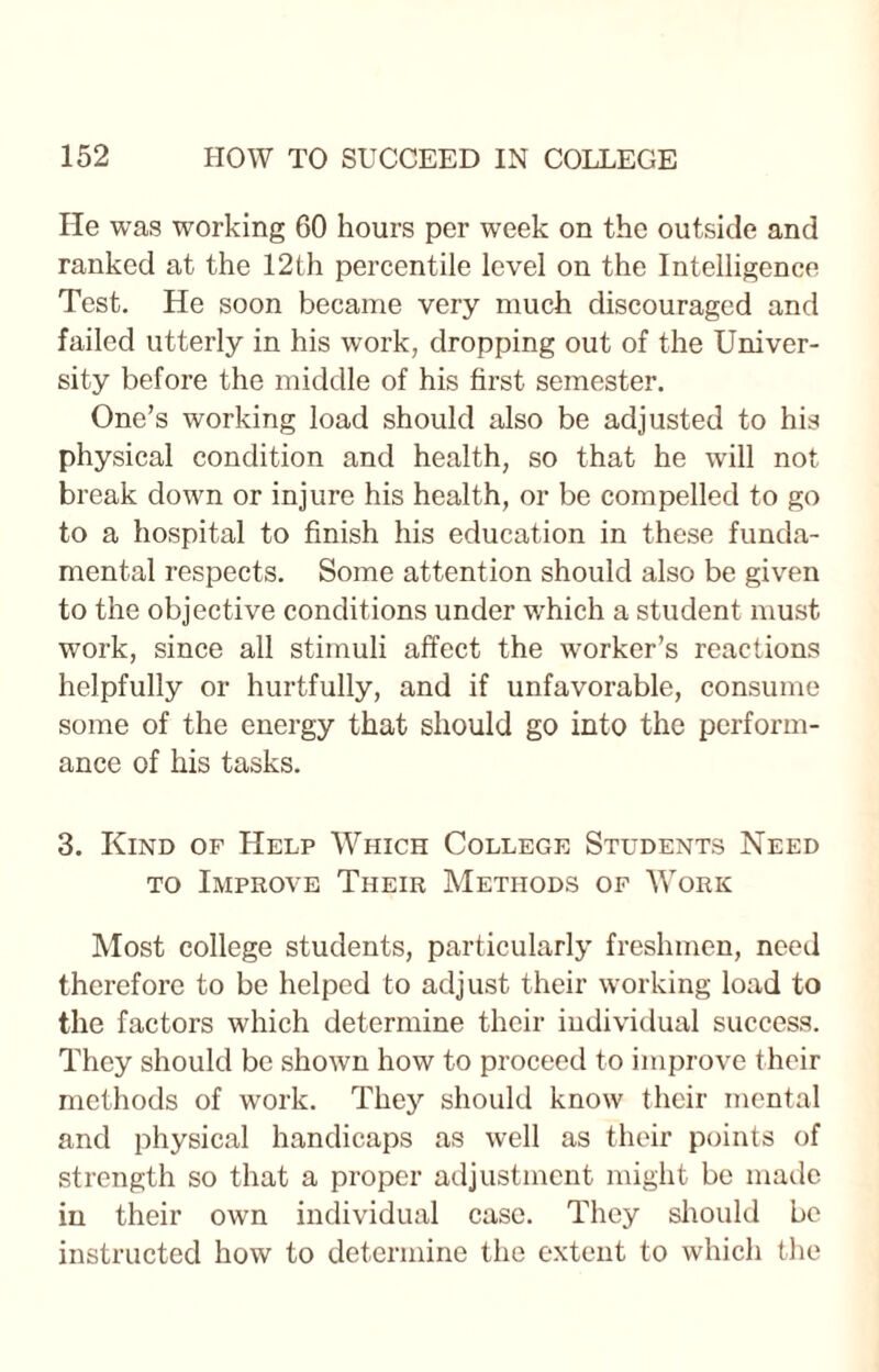 He was working 60 hours per week on the outside and ranked at the 12th percentile level on the Intelligence Test. He soon became very much discouraged and failed utterly in his work, dropping out of the Univer¬ sity before the middle of his first semester. One’s working load should also be adjusted to his physical condition and health, so that he will not break down or injure his health, or be compelled to go to a hospital to finish his education in these funda¬ mental respects. Some attention should also be given to the objective conditions under w'hich a student must work, since all stimuli affect the worker’s reactions helpfully or hurtfully, and if unfavorable, consume some of the energy that should go into the perform¬ ance of his tasks. 3. Kind of Help Which College Students Need to Improve Their Methods of Work Most college students, particularly freshmen, need therefore to be helped to adjust their working load to the factors which determine their individual success. They should be shown how to proceed to improve their methods of work. They should know their mental and physical handicaps as well as their points of strength so that a proper adjustment might be made in their own individual case. They should be instructed how to determine the extent to which the