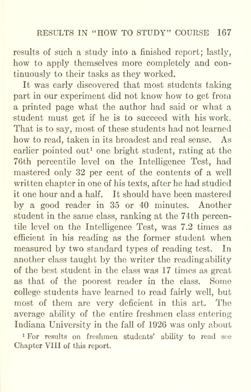 results of such a study into a finished report; lastly, how to apply themselves more completely and con¬ tinuously to their tasks as they worked. It was early discovered that most students taking part in our experiment did not know how to get from a printed page what the author had said or what a student must get if he is to succeed with his work. That is to sajr, most of these students had not learned how to read, taken in its broadest and real sense. As earlier pointed out1 one bright student, rating at the 76th percentile level on the Intelligence Test, had mastered only 32 per cent of the contents of a well written chapter in one of his texts, after he had studied it one hour and a half. It should have been mastered by a good reader in 35 or 40 minutes. Another student in the same class, ranking at the 74th percen¬ tile level on the Intelligence Test, was 7.2 times as efficient in his reading as the former student when measured by two standard types of reading test. In another class taught by the writer the reading ability of the best student in the class was 17 times as great as that of the poorest reader in the class. Some college students have learned to read fairly well, but most of them arc very deficient in this art. The average ability of the entire freshmen class entering Indiana University in the fall of 1926 was only about 1 For results on freshmen students’ ability to read see Chapter VIII of this report.