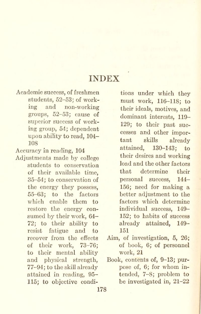 INDEX Academic success, of freshmen students, 52-53; of work¬ ing and non-working groups, 52-53; cause of superior success of work¬ ing group, 54; dependent upon ability to read, 104- 108 Accuracy in reading, 104 Adjustments made by college students to conservation of their available time, 35-54; to conservation of the energy they possess, 55-63; to the factors which enable them to restore the energy con¬ sumed by their work, 64- 72; to their ability to resist fatigue and to recover from the effects of their work, 73-76; to their mental ability and physical strength, 77-94; to the skill already attained in reading, 95- 115; to objective condi¬ tions under which they must work, 116-118; to their ideals, motives, and dominant interests, 119- 129; to their past suc¬ cesses and other impor¬ tant skills already attained, 130-143; to their desires and working load and the other factors that determine their personal success, 144- 156; need for making a better adjustment to the factors which determine individual success, 149- 152; to habits of success already attained, 149- 151 Aim, of investigation, 5, 26; of book, 6; of personnel work, 21 Book, contents of, 9-13; pur¬ pose of, 6; for whom in¬ tended, 7-8; problem to be investigated in, 21-22