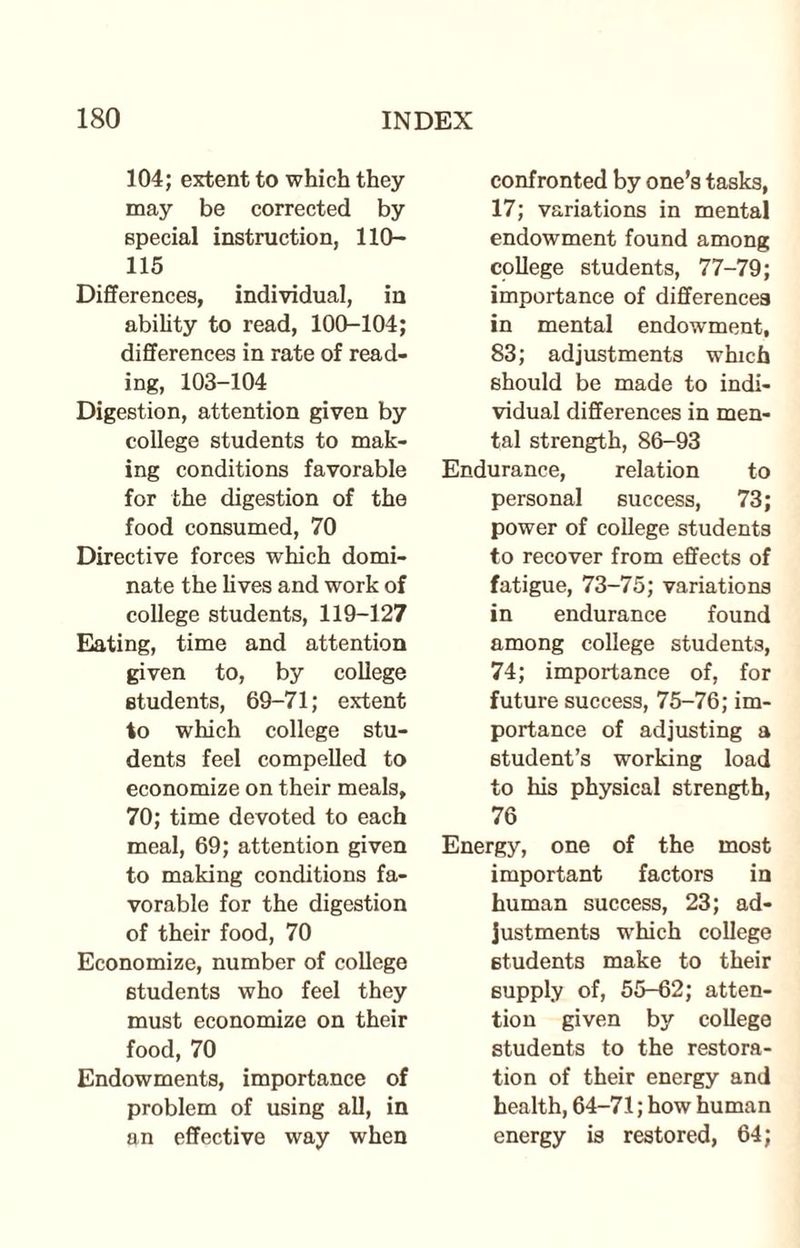 104; extent to which they may be corrected by special instruction, 110- 115 Differences, individual, in ability to read, 100-104; differences in rate of read¬ ing, 103-104 Digestion, attention given by college students to mak¬ ing conditions favorable for the digestion of the food consumed, 70 Directive forces which domi¬ nate the lives and work of college students, 119-127 Eating, time and attention given to, by college students, 69-71; extent to which college stu¬ dents feel compelled to economize on their meals, 70; time devoted to each meal, 69; attention given to making conditions fa¬ vorable for the digestion of their food, 70 Economize, number of college students who feel they must economize on their food, 70 Endowments, importance of problem of using all, in an effective way when confronted by one’s tasks, 17; variations in mental endowment found among college students, 77-79; importance of differences in mental endowment, 83; adjustments which should be made to indi¬ vidual differences in men¬ tal strength, 86-93 Endurance, relation to personal success, 73; power of college students to recover from effects of fatigue, 73-75; variations in endurance found among college students, 74; importance of, for future success, 75-76; im¬ portance of adjusting a student’s working load to his physical strength, 76 Energy, one of the most important factors in human success, 23; ad¬ justments which college students make to their supply of, 55-62; atten¬ tion given by college students to the restora¬ tion of their energy and health, 64-71; how human energy is restored, 64;