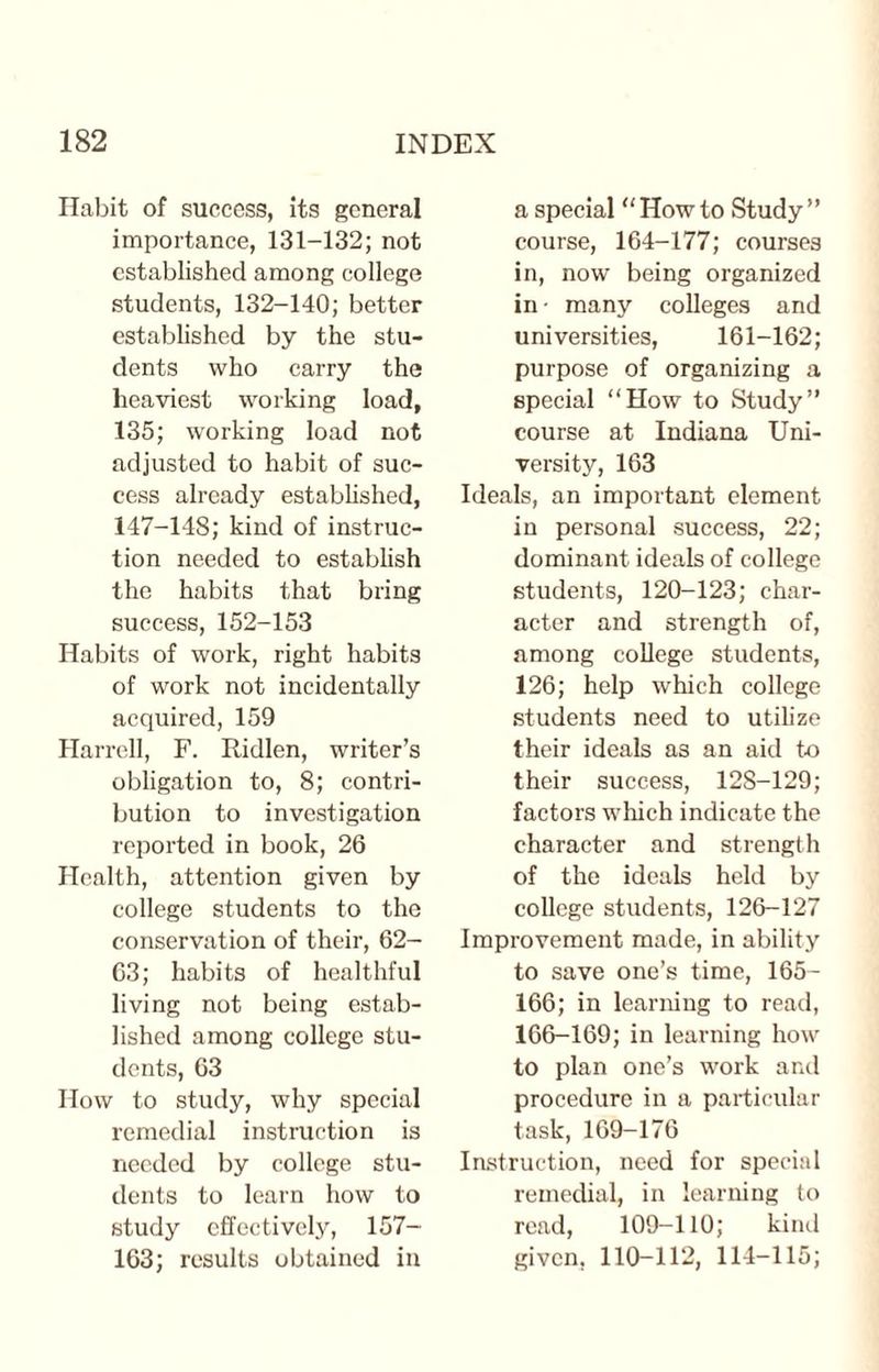 Habit of success, its general importance, 131-132; not established among college students, 132-140; better established by the stu¬ dents who carry the heaviest working load, 135; working load not adjusted to habit of suc¬ cess already established, 147-148; kind of instruc¬ tion needed to establish the habits that bring success, 152-153 Habits of work, right habits of work not incidentally acquired, 159 Harrell, F. Ridlen, writer’s obligation to, 8; contri¬ bution to investigation reported in book, 26 Health, attention given by college students to the conservation of their, 62- 63; habits of healthful living not being estab¬ lished among college stu¬ dents, 63 How to study, why special remedial instruction is needed by college stu¬ dents to learn how to study effectively, 157- 163; results obtained in a special “Howto Study” course, 164-177; courses in, now being organized in- many colleges and universities, 161-162; purpose of organizing a special “How to Study” course at Indiana Uni¬ versity, 163 Ideals, an important element in personal success, 22; dominant ideals of college students, 120-123; char¬ acter and strength of, among college students, 126; help which college students need to utilize their ideals as an aid to their success, 128-129; factors which indicate the character and strength of the ideals held by college students, 126-127 Improvement made, in ability to save one’s time, 165- 166; in learning to read, 166-169; in learning how to plan one’s work and procedure in a particular task, 169-176 Instruction, need for special remedial, in learning to read, 109-110; kind given, 110-112, 114-115;