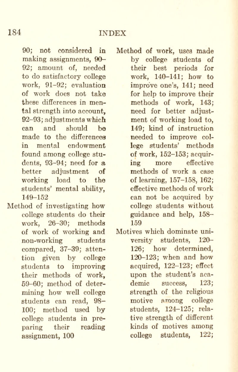 90; not considered in making assignments, DO- 92; amount of, needed to do satisfactory college work, 91-92; evaluation of work does not take these differences in men¬ tal strength into account, 92-93; adjustments which can and should be made to the differences in mental endowment found among college stu¬ dents, 93-94; need for a better adjustment of working load to the students’ mental ability, 149-152 Method of investigating how college students do their work, 26-30; methods of work of working and non-working students compared, 37-39; atten¬ tion given by college students to improving their methods of work, 59-60; method of deter¬ mining how well college students can read, 98- 100; method used by college students in pre¬ paring their reading Method of work, uses made by college students of their best periods for work, 140-141; how to improve one’s, 141; need for help to improve their methods of work, 143; need for better adjust¬ ment of working load to, 149; kind of instruction needed to improve col¬ lege students’ methods of work, 152-153; acquir¬ ing more effective methods of work a case of learning, 157-158, 162; effective methods of work can not be acquired by college students without guidance and help, 158- 159 Motives which dominate uni¬ versity students, 120- 126; how determined, 120-123; when and how acquired, 122-123; effect upon the student’s aca¬ demic success, 123; strength of the religious motive among college students, 124-125; rela¬ tive strength of different kinds of motives among