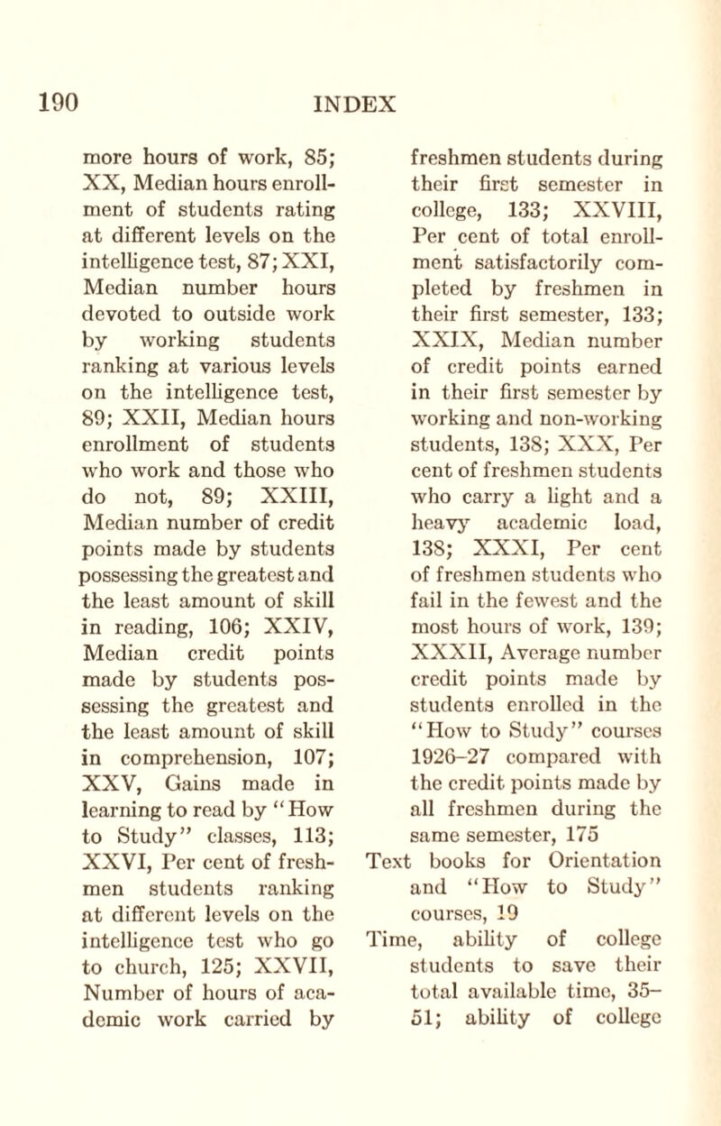 more hours of work, 85; XX, Median hours enroll¬ ment of students rating at different levels on the intelligence test, 87; XXI, Median number hours devoted to outside work by working students ranking at various levels on the intelligence test, 89; XXII, Median hours enrollment of students who work and those who do not, 89; XXIII, Median number of credit points made by students possessing the greatest and the least amount of skill in reading, 106; XXIV, Median credit points made by students pos¬ sessing the greatest and the least amount of skill in comprehension, 107; XXV, Gains made in learning to read by “How to Study” classes, 113; XXVI, Per cent of fresh¬ men students ranking at different levels on the intelligence test who go to church, 125; XXVII, Number of hours of aca¬ demic work carried by freshmen students during their first semester in college, 133; XXVIII, Per cent of total enroll¬ ment satisfactorily com¬ pleted by freshmen in their first semester, 133; XXIX, Median number of credit points earned in their first semester by working and non-working students, 138; XXX, Per cent of freshmen students who carry a light and a heavy academic load, 13S; XXXI, Per cent of freshmen students who fail in the fewest and the most hours of work, 139; XXXII, Average number credit points made by students enrolled in the “How to Study” courses 1926-27 compared with the credit points made by all freshmen during the same semester, 175 Text books for Orientation and “How to Study” courses, 19 Time, ability of college students to save their total available time, 35- 51; ability of college