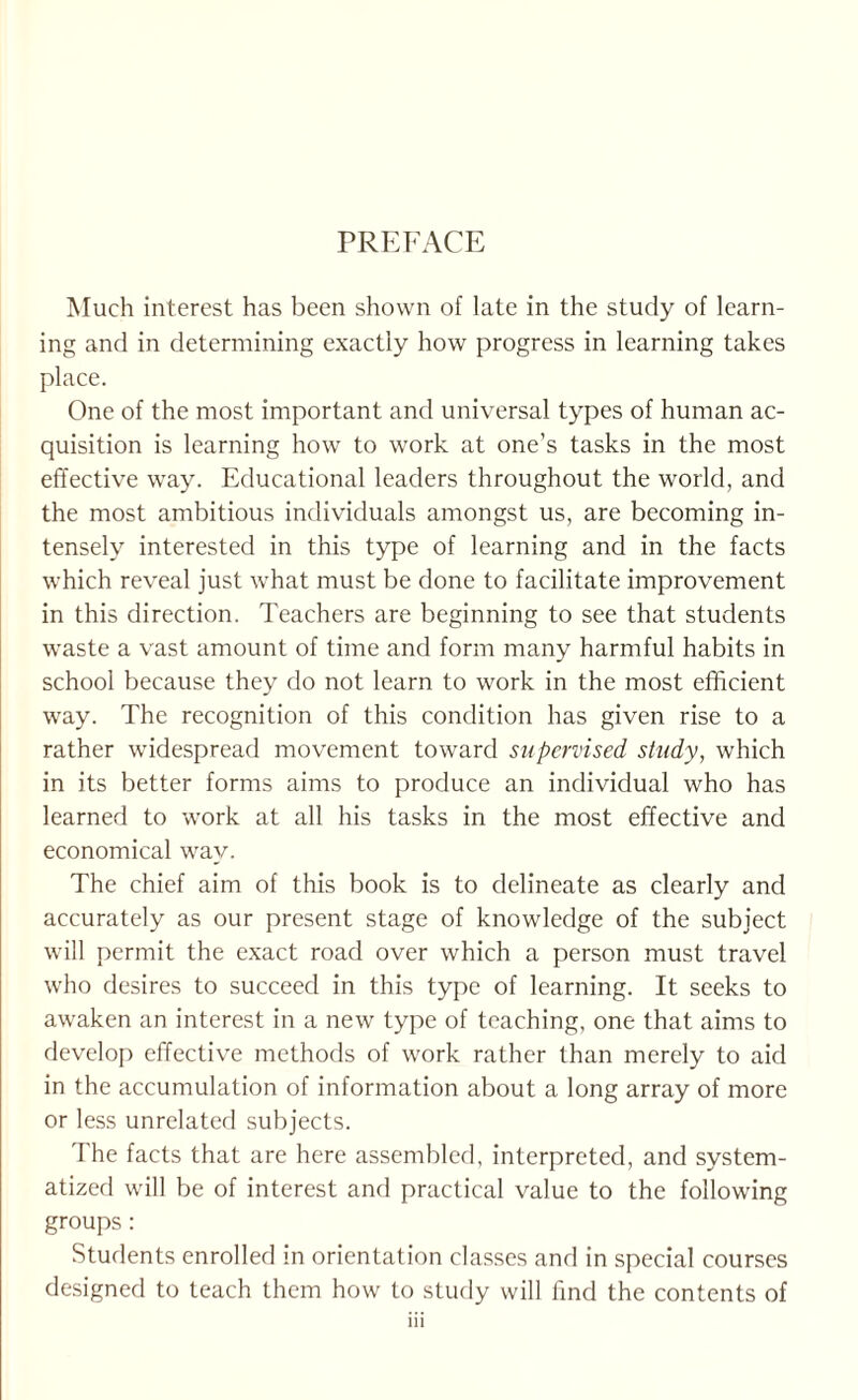 PREFACE Much interest has been shown of late in the study of learn¬ ing and in determining exactly how progress in learning takes place. One of the most important and universal types of human ac¬ quisition is learning how to work at one’s tasks in the most effective way. Educational leaders throughout the world, and the most ambitious individuals amongst us, are becoming in¬ tensely interested in this type of learning and in the facts which reveal just what must be done to facilitate improvement in this direction. Teachers are beginning to see that students waste a vast amount of time and form many harmful habits in school because they do not learn to work in the most efficient way. The recognition of this condition has given rise to a rather widespread movement toward supervised study, which in its better forms aims to produce an individual who has learned to work at all his tasks in the most effective and economical way. The chief aim of this book is to delineate as clearly and accurately as our present stage of knowledge of the subject will permit the e.xact road over which a person must travel who desires to succeed in this type of learning. It seeks to awaken an interest in a new type of teaching, one that aims to develoj^ effective methods of work rather than merely to aid in the accumulation of information about a long array of more or less unrelated subjects. The facts that are here assembled, interpreted, and system¬ atized will be of interest and practical value to the following groups: Students enrolled in orientation classes and in special courses designed to teach them how to study will find the contents of