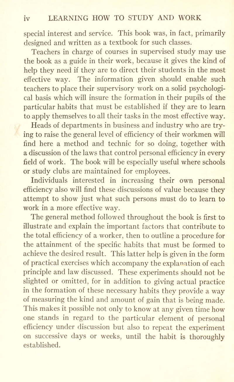 special interest and service. This book was, in fact, primarily designed and written as a textbook for such classes. Teachers in charge of courses in supervised study may use the book as a guide in their work, because it gives the kind of help they need if they are to direct their students in the most effective way. The information given should enable such teachers to place their supervisory work on a solid psychologi¬ cal basis which will insure the formation in their pupils of the particular habits that must be established if they are to learn to apply themselves to all their tasks in the most effective way. Heads of departments in business and industry who are try¬ ing to raise the general level of efficiency of their workmen will find here a method and technic for so doing, together with a discussion of the laws that control personal efficiency in every field of v/ork. The book will be especially useful where schools or study clubs are maintained for employees. Individuals interested in increasing their own personal efficiency also will find these discussions of value because they attempt to show just what such persons must do to learn to work in a more effective way. The general method followed throughout the book is first to illustrate and explain the important factors that contribute to the total efficiency of a worker, then to outline a procedure for the attainment of the specific habits that must be formed to achieve the desired result. This latter help is given in the form of practical exercises which accompany the explanation of each principle and law discussed. These experiments should not be slighted or omitted, for in addition to giving actual practice in the formation of these necessary habits they provide a way of measuring the kind and amount of gain that is being made. This makes it possible not only to know at any given time how one stands in regard to the particular element of personal efficiency under discussion but also to rej^eat the e.xperiment on successive days or weeks, until the habit is thoroughly established.