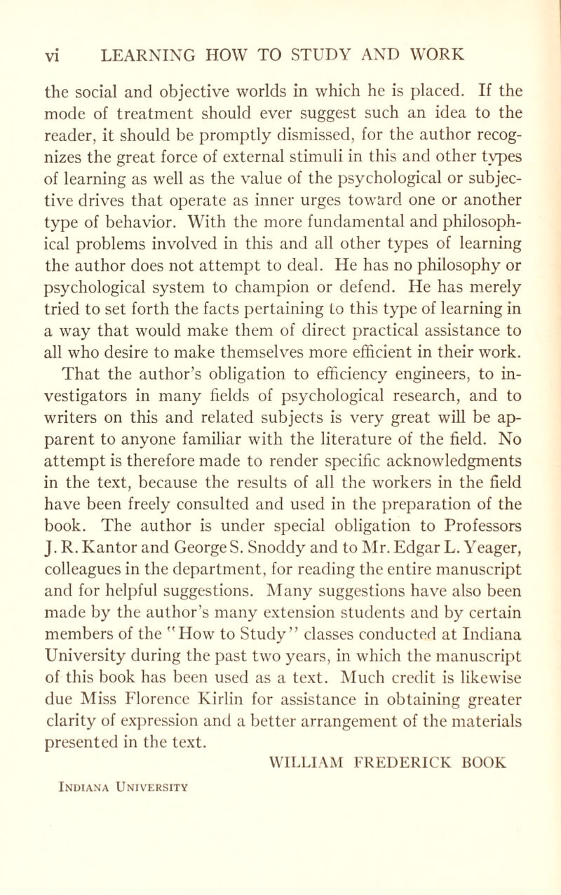 the social and objective worlds in which he is placed. If the mode of treatment should ever suggest such an idea to the reader, it should be promptly dismissed, for the author recog¬ nizes the great force of external stimuli in this and other tvpes of learning as well as the value of the psychological or subjec¬ tive drives that operate as inner urges toward one or another type of behavior. With the more fundamental and philosoph¬ ical problems involved in this and all other types of learning the author does not attempt to deal. He has no philosophy or psychological system to champion or defend. He has merely tried to set forth the facts pertaining to this type of learning in a way that would make them of direct practical assistance to all who desire to make themselves more efficient in their work. That the author’s obligation to efficiency engineers, to in¬ vestigators in many fields of psychological research, and to writers on this and related subjects is very great will be ap¬ parent to anyone familiar with the literature of the field. No attempt is therefore made to render specific acknowledgments in the text, because the results of all the workers in the field have been freely consulted and used in the preparation of the book. The author is under special obligation to Professors J. R. Kantor and George S. Snoddy and to Mr. Edgar L. Yeager, colleagues in the department, for reading the entire manuscript and for helpful suggestions. Many suggestions have also been made by the author’s many extension students and by certain members of the How to Study” classes conducted at Indiana University during the past two years, in which the manuscript of this book has been used as a text. Much credit is likewise due Miss Florence Kirlin for assistance in obtaining greater clarity of expression and a better arrangement of the materials presented in the text. WILLIAM FREDERICK BOOK Indiana University