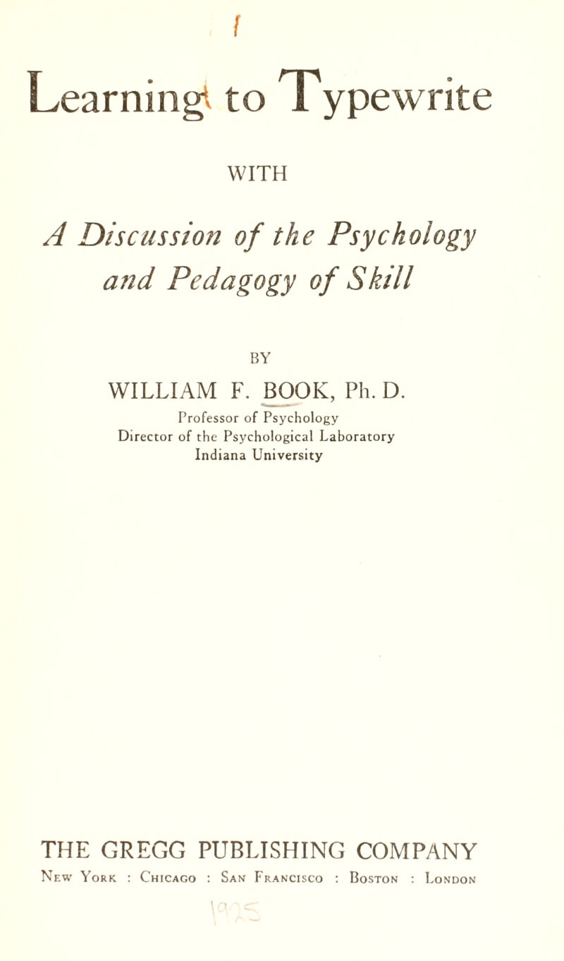 Learning1* to Typewrite WITH A Discussion of the Psychology and Pedagogy of Skill BY WILLIAM F. BOOK, Ph. D. Professor of Psychology Director of the Psychological Laboratory Indiana University THE GREGG PUBLISHING COMPANY New York : Chicago : San Francisco : Boston : London