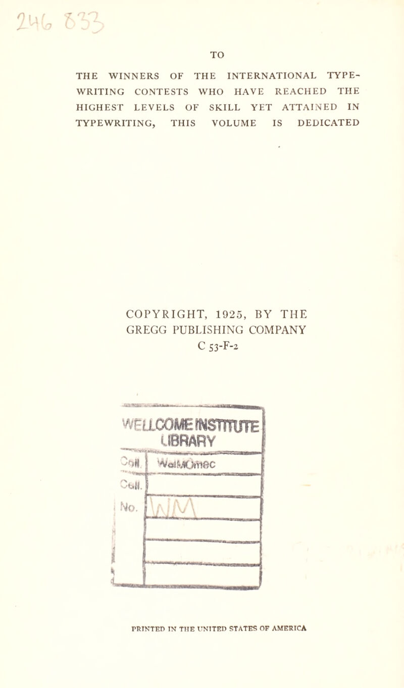 VO TO THE WINNERS OF THE INTERNATIONAL TYPE¬ WRITING CONTESTS WHO HAVE REACHED THE HIGHEST LEVELS OF SKILL YET ATTAINED IN TYPEWRITING, THIS VOLUME IS DEDICATED COPYRIGHT, 1925, BY THE GREGG PUBLISHING COMPANY C 53-F-2 --- WE LLOOME institute UBRARV 1 'NolLCYnftC j No. \/\J IV/ \ i S PRINTED IN THE UNITED STATES OF AMERICA