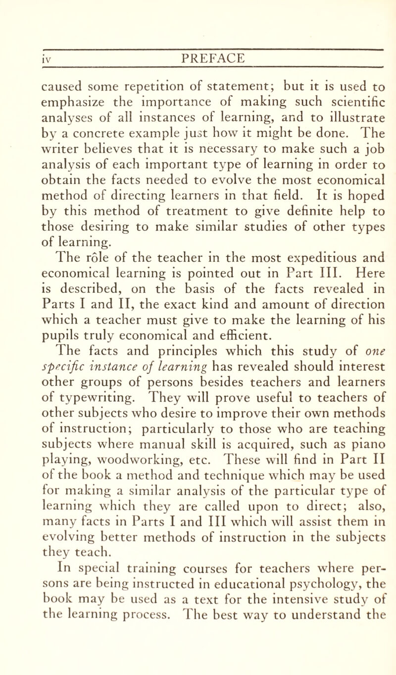 caused some repetition of statement; but it is used to emphasize the importance of making such scientific analyses of all instances of learning, and to illustrate by a concrete example just how it might be done. The writer believes that it is necessary to make such a job analysis of each important type of learning in order to obtain the facts needed to evolve the most economical method of directing learners in that field. It is hoped by this method of treatment to give definite help to those desiring to make similar studies of other types of learning. The role of the teacher in the most expeditious and economical learning is pointed out in Part III. Here is described, on the basis of the facts revealed in Parts I and II, the exact kind and amount of direction which a teacher must give to make the learning of his pupils truly economical and efficient. The facts and principles which this study of one specific instance of learning has revealed should interest other groups of persons besides teachers and learners of typewriting. They will prove useful to teachers of other subjects who desire to improve their own methods of instruction; particularly to those who are teaching subjects where manual skill is acquired, such as piano playing, woodworking, etc. These will find in Part II ol the book a method and technique which may be used for making a similar analysis of the particular type of learning which they are called upon to direct; also, many facts in Parts I and III which will assist them in evolving better methods of instruction in the subjects they teach. In special training courses for teachers where per¬ sons are being instructed in educational psychology, the book may be used as a text for the intensive study of the learning process. The best way to understand the