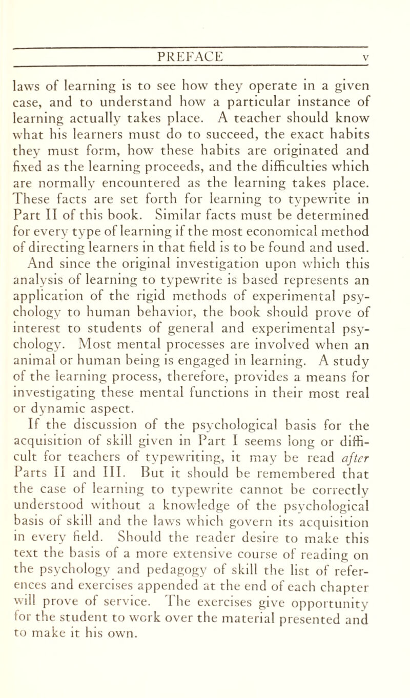 laws of learning is to see how they operate in a given case, and to understand how a particular instance of learning actually takes place. A teacher should know what his learners must do to succeed, the exact habits they must form, how these habits are originated and fixed as the learning proceeds, and the difficulties which are normally encountered as the learning takes place. These facts are set forth for learning to typewrite in Part II of this book. Similar facts must be determined for every type of learning if the most economical method of directing learners in that held is to be found and used. And since the original investigation upon which this analysis of learning to typewrite is based represents an application of the rigid methods of experimental psy¬ chology to human behavior, the book should prove of interest to students of general and experimental psy¬ chology. Most mental processes are involved when an animal or human being is engaged in learning. A study of the learning process, therefore, provides a means for investigating these mental functions in their most real or dynamic aspect. If the discussion of the psychological basis for the acquisition of skill given in Part I seems long or diffi¬ cult for teachers of typewriting, it may be read after Parts II and III. But it should be remembered that the case of learning to typewrite cannot be correctly understood without a knowledge of the psychological basis ot skill and the laws which govern its acquisition in every field. Should the reader desire to make this text the basis of a more extensive course of reading on the psychology and pedagogy of skill the list of refer¬ ences and exercises appended at the end of each chapter will prove of service. The exercises give opportunity lor the student to work over the material presented and to make it his own.