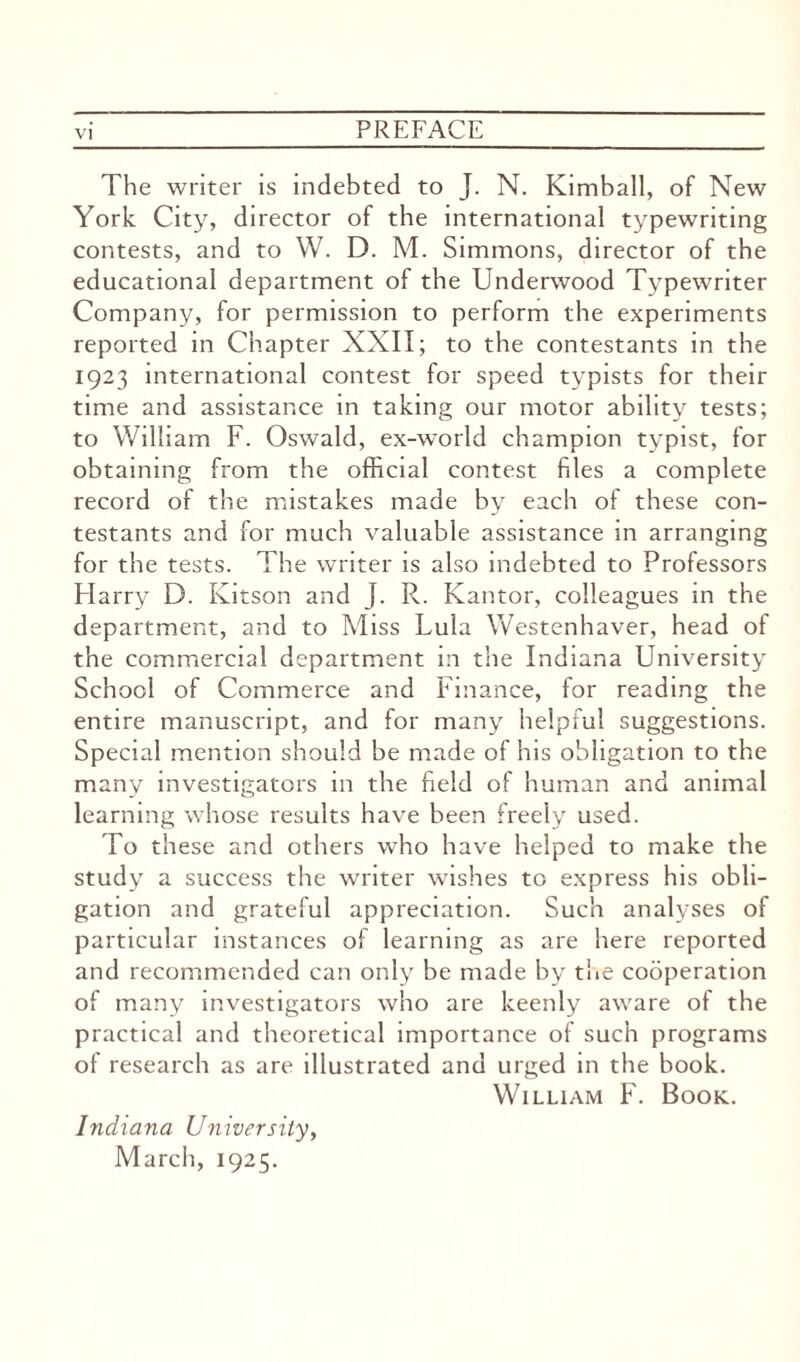 The writer is indebted to J. N. Kimball, of New York City, director of the international typewriting contests, and to W. D. M. Simmons, director of the educational department of the Underwood Typewriter Company, for permission to perform the experiments reported in Chapter XXII; to the contestants in the 1923 international contest for speed typists for their time and assistance in taking our motor ability tests; to William F. Oswald, ex-world champion typist, for obtaining from the official contest files a complete record of the mistakes made by each of these con¬ testants and for much valuable assistance in arranging for the tests. The writer is also indebted to Professors Harry D. Ivitson and J. R. Kantor, colleagues in the department, and to Miss Lula Westenhaver, head of the commercial department in the Indiana University School of Commerce and Finance, for reading the entire manuscript, and for many helpful suggestions. Special mention should be made of his obligation to the many investigators in the field of human and animal learning whose results have been freely used. To these and others who have helped to make the study a success the writer wishes to express his obli¬ gation and grateful appreciation. Such analyses of particular instances of learning as are here reported and recommended can only be made by the cooperation of many investigators who are keenly aware of the practical and theoretical importance of such programs of research as are illustrated and urged in the book. William F. Book. Indiana University, March, 1925.