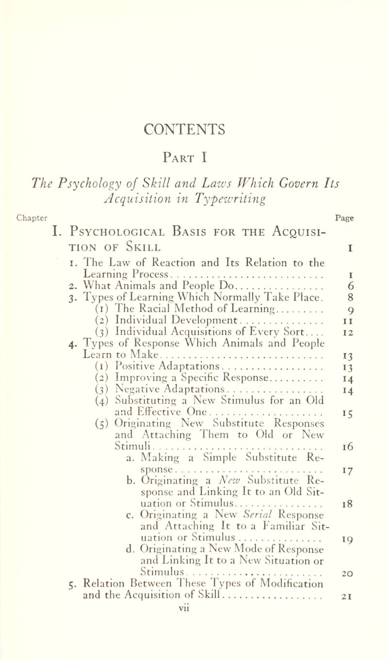 Part I The Psychology of Skill a?id Laws Which Govern Its Acquisition in Typewriting Chapter Page I. Psychological Basis for the Acquisi¬ tion of Skill i 1. The Law of Reaction and Its Relation to the Learning Process. 2. What Animals and People Do. 3. Types of Learning Which Normally Take Place. (1) The Racial Method of Learning. 9 (2) Individual Development. 11 (3) Individual Acquisitions of Every Sort. ... 12 4. Types of Response Which Animals and People Learn to Make. 13 (1) Positive Adaptations. 13 (2) Improving a Specific Response. 14 (3) Negative Adaptations. 14 (4) Substituting a New Stimulus for an Old and Effective One. 15 (5) Originating New Substitute Responses and Attaching Them to Old or New Stimuli. 16 a. Making a Simple Substitute Re¬ sponse. 17 b. Originating a New Substitute Re¬ sponse and Linking It to an Old Sit¬ uation or Stimulus. 18 c. Originating a New Serial Response and Attaching It to a Familiar Sit¬ uation or Stimulus. 19 d. Originating a New Mode of Response and Linking It to a New Situation or Stimulus. 20 5. Relation Between These Types of Modification and the Acquisition of Skill. 21 00 Os «