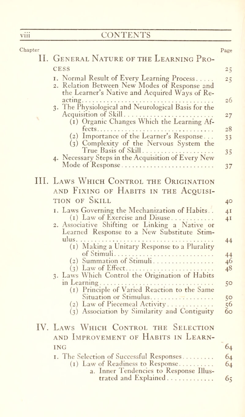 Chapter Page II. General Nature of the Learning Pro¬ cess 25 1. Normal Result of Every Learning Process. 25 2. Relation Between New Modes of Response and the Learner’s Native and Acquired Ways of Re¬ acting. 26 3. The Physiological and Neurological Basis for the Acquisition of Skill. 27 (1) Organic Changes Which the Learning Af¬ fects. 28 (2) Importance of the Learner’s Response. . . 33 (3) Complexity of the Nervous System the True Basis of Skill. 35 4. Necessary Steps in the Acquisition of Every New Mode of Response . 37 III. Laws Which Control the Origination and Fixing of Habits in the Acquisi¬ tion of Skill 40 1. Laws Governing the Mechanization of Habits. . 41 (1) Law of Exercise and Disuse. 41 2. Associative Shifting or Linking a Native or Learned Response to a New Substitute Stim¬ ulus. 44 (1) Making a Unitary Response to a Plurality of Stimuli. 44 (2) Summation of Stimuli. 46 (3) Law of Effect. 48 3. Laws Which Control the Origination of Habits in Learning. 50 (1) Principle of Varied Reaction to the Same Situation or Stimulus. 50 (2) Law of Piecemeal Activity. 56 (3) Association by Similarity and Contiguity 60 IV. Laws Which Control the Selection and Improvement of Habits in Learn¬ ing 64 1. The Selection of Successful Responses. 64 (1) Law of Readiness to Response. 64 a. Inner Tendencies to Response Illus¬ trated and Explained. 65