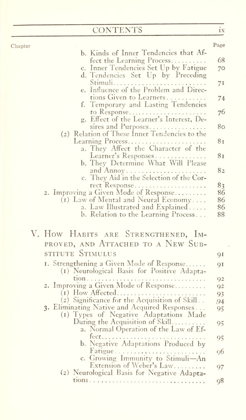 Chapter Page b. Kinds of Inner Tendencies that Af¬ fect the Learning Process. 68 c. Inner Tendencies Set Up by Fatigue 70 d. Tendencies Set LJp by Preceding Stimuli. 71 e. Influence of the Problem and Direc¬ tions Given to Learners. 74 f. Temporary and Lasting Tendencies to Response. 76 g. Effect of the Learner’s Interest, De¬ sires and Purposes. 80 (2) Relation of These Inner Tendencies to the Learning Process. 81 a. They Affect the Character of the Learner’s Responses. 81 b. They Determine What Will Please and Annoy. 82 c. They Aid in the Selection of the Cor¬ rect Response. 83 2. Improving a Given Mode of Response. 86 (1) Law of Mental and Neural Economy. ... 86 a. Law Illustrated and Explained. 86 b. Relation to the Learning Process ... 88 V. How Habits are Strengthened, Im¬ proved, and Attached to a New Sub¬ stitute Stimulus 91 1. Strengthening a Given Mode of Response. 91 (1) Neurological Basis for Positive Adapta¬ tion . 92 2. Improving a Given Mode of Response. 92 (1) How Affected. 93 (2) Significance for the Acquisition of Skill. . ,94 3. Eliminating Native and Acquired Responses. . . 95 (1) Types of Negative Adaptations Made During the Acquisition of Skill. 95 a. Normal Operation of the Law of Ef¬ fect.... . 95 b. Negative Adaptations Produced by Fatigue. 96 c. Growing Immunity to Stimuli—An Extension of Weber’s Law. 97 (2} Neurological Basis for Negative Adapta¬ tions . 98