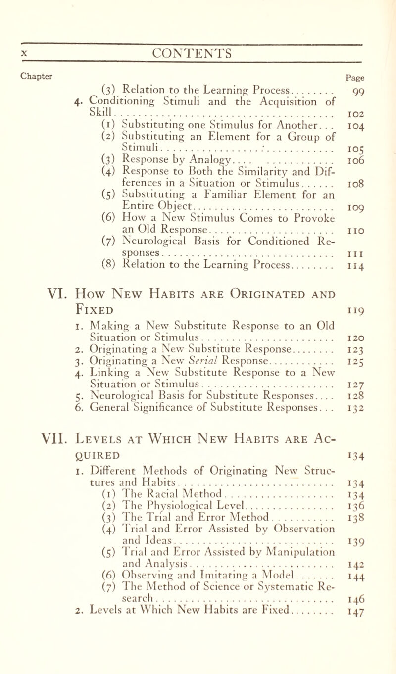 Chapter Page (3) Relation to the Learning Process. 99 4. Conditioning Stimuli and the Acquisition of Skill. 102 (1) Substituting one Stimulus for Another. . . 104 (2) Substituting an Element for a Group of Stimuli.;. 105 (3) Response by Analogy. 106 (4) Response to Both the Similarity and Dif¬ ferences in a Situation or Stimulus. 108 (5) Substituting a Familiar Element for an Entire Object. 109 (6) How a New Stimulus Comes to Provoke an Old Response. no (7) Neurological Basis for Conditioned Re¬ sponses . hi (8) Relation to the Learning Process. 114 VI. How New Habits are Originated and Fixed 119 1. Making a New Substitute Response to an Old Situation or Stimulus. 120 2. Originating a New Substitute Response. 123 3. Originating a New Serial Response. 125 4. Linking a New Substitute Response to a New Situation or Stimulus. 127 5. Neurological Basis for Substitute Responses... . 128 6. General Significance of Substitute Responses. . . 132 VII. Levels at Which New Habits are Ac¬ quired 134 1. Different Methods of Originating New Struc¬ tures and Habits. 134 (1) The Racial Method. 134 (2) The Physiological Level. 136 (3) The Trial and Error Method. 138 (4) Trial and Error Assisted by Observation and Ideas. 139 (5) Trial and Error Assisted bv Manipulation and Analysis. 142 (6) Observing and Imitating a Model. 144 (7) The Method of Science or Systematic Re¬ search. 146 2. Levels at Which New Habits are Fixed. 147