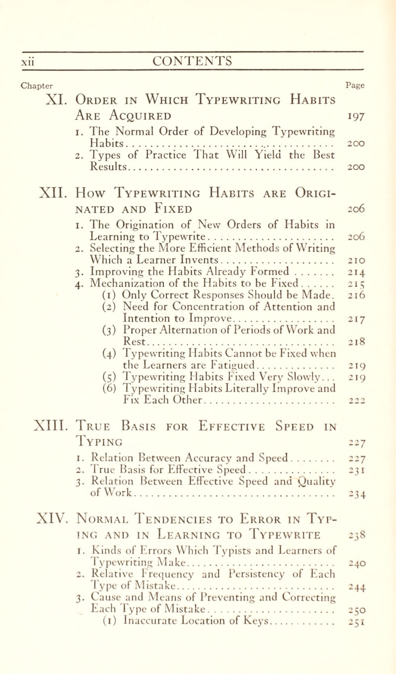Chapter Page XI. Order in Which Typewriting Habits Are Acquired 197 1. The Normal Order of Developing Typewriting Habits.. 200 2. Types of Practice That Will Yield the Best Results. 200 XII. How Typewriting Habits are Origi¬ nated and Fixed 206 1. The Origination of New Orders of Habits in Learning to Typewrite. . .. 206 2. Selecting the More Efficient Methods of Writing Which a Learner Invents. 210 3. Improving the Habits Already Formed. 214 4. Mechanization of the Habits to be Fixed. 215 (1) Only Correct Responses Should be Made. 216 (2) Need for Concentration of Attention and Intention to Improve. 217 (3) Proper Alternation of Periods of Work and Rest. 218 (4) Typewriting Habits Cannot be Fixed when the Learners are Fatigued. 219 (5) Typewriting Habits Fixed Very Slowly... 219 (6) Typewriting Habits Literally Improve and Fix Each Other. 222 XIII. True Basis for Effective Speed in Typing 227 1. Relation Between Accuracy and Speed. 227 2. True Basis for Effective Speed. 231 3. Relation Between Effective Speed and Quality of Work. 234 XIV. Normal Tendencies to Error in Typ¬ ing and in Learning to Typewrite 238 1. Kinds of Errors Which Typists and Learners of Typewriting Make. 240 2. Relative Frequency and Persistency of Each Type of Mistake. 244 3. Cause and Means of Preventing and Correcting Each Type of Mistake. 250 (1) Inaccurate Location of Keys. 251
