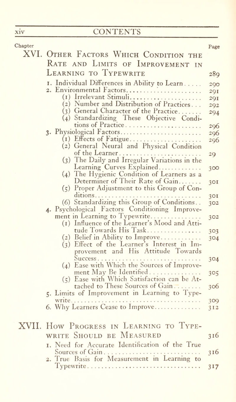 Chapter Page XVI. Other Factors Which Condition the Rate and Limits of Improvement in Learning to Typewrite 289 1. Individual Differences in Ability to Learn. 290 2. Environmental Factors... 291 (1) Irrelevant Stimuli. 291 (2) Number and Distribution of Practices. . . 292 (3) General Character of the Practice. 294 (4) Standardizing These Objective Condi¬ tions of Practice. 296 3. Physiological Factors. 296 (1) Effects of Fatigue. 296 (2) General Neural and Physical Condition of the Learner. 29 (3) The Daily and Irregular Variations in the Learning Curves Explained. 300 (4) The Flygienic Condition of Learners as a Determiner of Their Rate of Gain. 301 (5) Proper Adjustment to this Group of Con¬ ditions. 301 (6) Standardizing this Group of Conditions. . 302 4. Psychological Factors Conditioning Improve¬ ment in Learning to Typewrite. 302 (1) Influence of the Learner’s Mood and Atti¬ tude Towards His Task. 303 (2) Belief in Ability to Improve. 304 (3) Effect of the Learner’s Interest in Im¬ provement and His Attitude Towards Success. 304 (4) Ease with Which the Sources of Improve¬ ment May Be Identified. 305 (5) Ease with Which Satisfaction can be At¬ tached to These Sources of Gain. 306 5. Limits of Improvement in Learning to Type¬ write. 309 6. Why Learners Cease to Improve. 312 XVII. How Progress in Learning to Type¬ write Should be Measured 316 1. Need for Accurate Identification of the True Sources of Gain. 316 2. True Basis for Measurement in Learning to Typewrite. 317