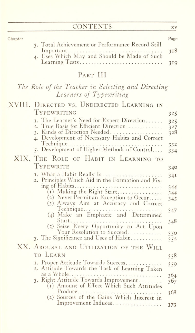 Chapter Page 3. Total Achievement or Performance Record Still Important. 318 4. Uses Which May and Should be Made of Such Learning Tests. 319 Part III The Role of the Teacher in Selecting and Directing Learners of Typewriting XVIII. Directed vs. Undirected Learning in Typewriting 325 1. The Learner’s Need for Expert Direction. 325 2. True Basis for Efficient Direction. 327 3. Kinds of Direction Needed. 328 4. Development of Necessary Habits and Correct Technique. 332 5. Development of Higher Methods of Control. ... 334 XIX. The Role of Habit in Learning to Typewrite 340 1. What a Habit Really Is. 341 2. Principles Which Aid in the Formation and Fix¬ ing of Habits. 344 (1) Making the Right Start. 344 (2) Never Permit an Exception to Occur. 345 (3) Always Aim at Accuracy and Correct Technique. 347 (4) Make an Emphatic and Determined Start . 348 (5) Seize Every Opportunity to Act Upon Your Resolution to Succeed. 330 3. The Significance and Uses of Habit. 332 XX. Arousal and Utilization of the Will to Learn 358 1. Proper Attitude Towards Success. 339 2. Attitude Towards the Task of Learning Taken as a Whole. 364 3. Right Attitude Towards Improvement. ^67 (1) Amount of Effect Which Such Attitudes Produce. 368 (2) Sources of the Gains Which Interest in Improvement Induces. 373