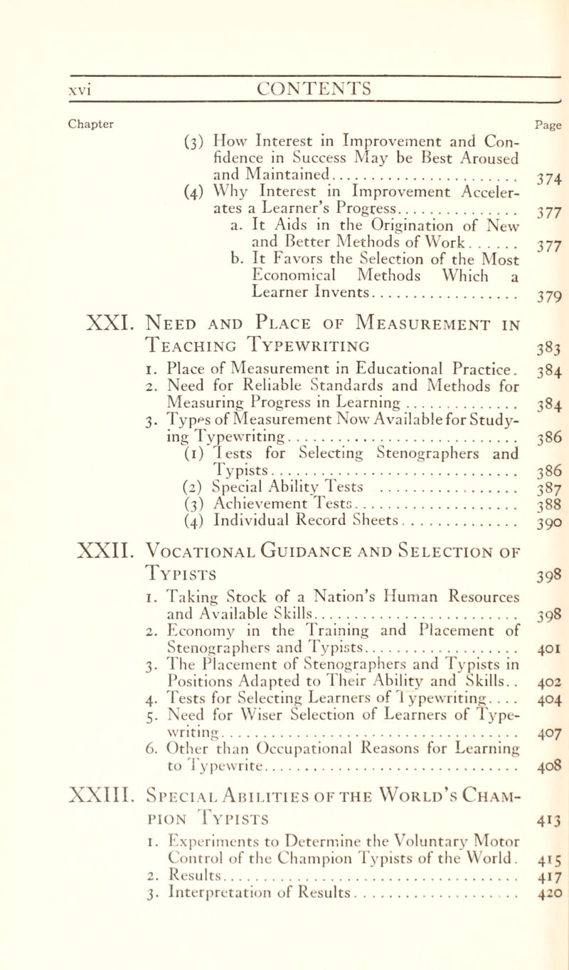 Chapter Page (3) How Interest in Improvement and Con¬ fidence in Success May be Best Aroused and Maintained. 374 (4) Why Interest in Improvement Acceler¬ ates a Learner’s Progress. 377 a. It Aids in the Origination of New and Better Methods of Work. 377 b. It Favors the Selection of the Most Economical Methods Which a Learner Invents. 379 XXI. Need and Place of Measurement in Teaching Typewriting 383 1. Place of Measurement in Educational Practice. 384 2. Need for Reliable Standards and Methods for Measuring Progress in Learning. 384 3. Types of Measurement Now Available for Study¬ ing Typewriting. 386 (1) lests for Selecting Stenographers and Typists. 386 (2) Special Ability Tests . 387 (3) Achievement Tests. 388 (4) Individual Record Sheets. 390 XXII. Vocational Guidance and Selection of Typists 398 1. Taking Stock of a Nation’s Human Resources and Available Skills. 398 2. Economy in the Training and Placement of Stenographers and Typists. 401 3. The Placement of Stenographers and Typists in Positions Adapted to Their Ability and Skills.. 402 4. Tests for Selecting Learners of 1 ypewriting... . 404 5. Need for Wiser Selection of Learners of Type¬ writing. 407 6. Other than Occupational Reasons for Learning to Typewrite. 408 XXIII. Special Abilities of the World’s Cham¬ pion Typists 413 1. Experiments to Determine the Voluntary Motor Control of the Champion Typists of the World. 415 2. Results. 417 3. Interpretation of Results. . . 420