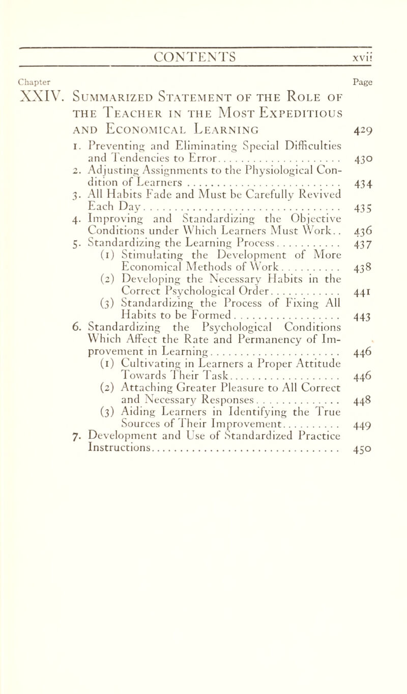 Chapter Page XXIV. Summarized Statement of the Role of the Teacher in the Most Expeditious and Economical Learning 429 1. Preventing and Eliminating Special Difficulties and Tendencies to Error. 430 2. Adjusting Assignments to the Physiological Con¬ dition of Learners. 434 3. All Habits Fade and Must be Carefully Revived Each Day. 435 4. Improving and Standardizing the Objective Conditions under Which Learners Must Work.. 436 5. Standardizing the Learning Process. 437 (1) Stimulating the Development of More Economical Methods of Work. 438 (2) Developing the Necessary Habits in the Correct Psychological Order. 441 (3) Standardizing the Process of Fixing All Habits to be Formed. 443 6. Standardizing the Psychological Conditions Which Affect the Rate and Permanency of Im¬ provement in Learning. 446 (1) Cultivating in Learners a Proper Attitude Towards Their Task. 446 (2) Attaching Greater Pleasure to All Correct and Necessary Responses. 448 (3) Aiding Learners in Identifying the True Sources of Their Improvement. 449 7. Development and Use of Standardized Practice Instructions. 450