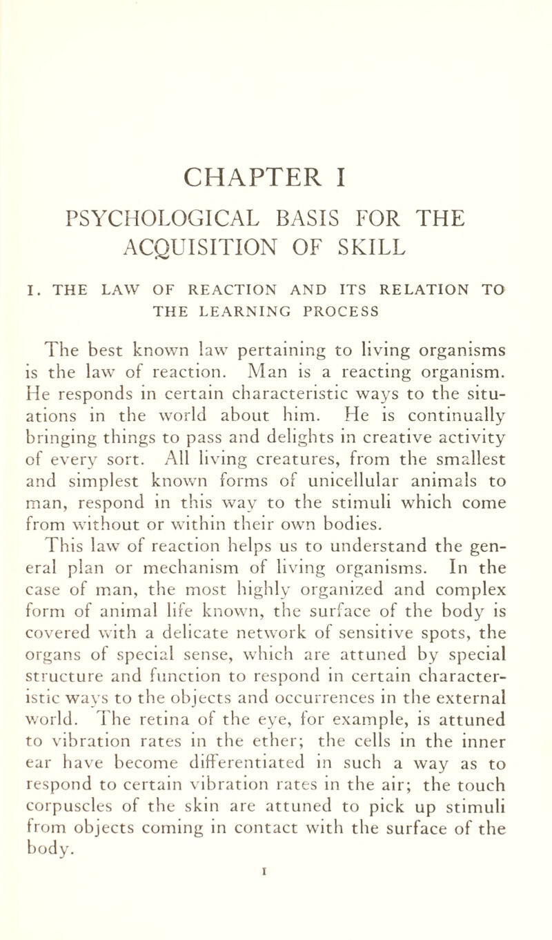 PSYCHOLOGICAL BASIS FOR THE ACQUISITION OF SKILL I. THE LAW OF REACTION AND ITS RELATION TO THE LEARNING PROCESS The best known law pertaining to living organisms is the law of reaction. Man is a reacting organism. He responds in certain characteristic ways to the situ¬ ations in the world about him. He is continually bringing things to pass and delights in creative activity of every sort. All living creatures, from the smallest and simplest known forms of unicellular animals to man, respond in this way to the stimuli which come from without or within their own bodies. This law of reaction helps us to understand the gen¬ eral plan or mechanism of living organisms. In the case of man, the most highly organized and complex form of animal lire known, the surface of the body is covered with a delicate network of sensitive spots, the organs of special sense, which are attuned by special structure and function to respond in certain character¬ istic ways to the objects and occurrences in the external world. The retina of the eye, for example, is attuned to vibration rates in the ether; the cells in the inner ear have become differentiated in such a way as to respond to certain vibration rates in the air; the touch corpuscles of the skin are attuned to pick up stimuli from objects coming in contact with the surface of the body. i