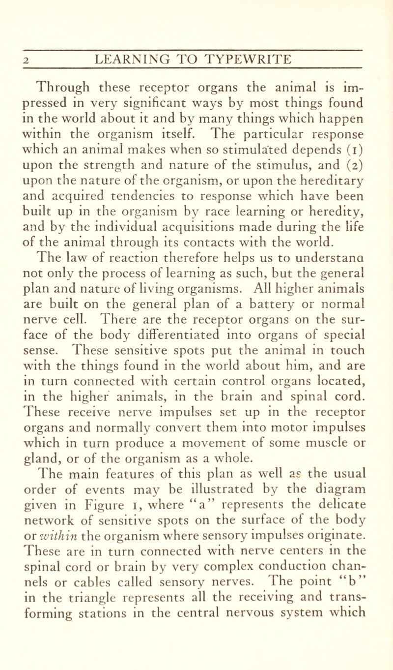Through these receptor organs the animal is im¬ pressed in very significant ways by most things found in the world about it and by many things which happen within the organism itself. The particular response which an animal makes when so stimulated depends (i) upon the strength and nature of the stimulus, and (2) upon the nature of the organism, or upon the hereditary and acquired tendencies to response which have been built up in the organism by race learning or heredity, and by the individual acquisitions made during the life of the animal through its contacts with the world. The law of reaction therefore helps us to understand not only the process of learning as such, but the general plan and nature of living organisms. All higher animals are built on the general plan of a battery or normal nerve cell. There are the receptor organs on the sur¬ face of the body differentiated into organs of special sense. These sensitive spots put the animal in touch with the things found in the world about him, and are in turn connected with certain control organs located, in the higher animals, in the brain and spinal cord. These receive nerve impulses set up in the receptor organs and normally convert them into motor impulses which in turn produce a movement of some muscle or gland, or of the organism as a whole. The main features of this plan as well as the usual order of events may be illustrated by the diagram given in Figure 1, where “a” represents the delicate network of sensitive spots on the surface of the body or within the organism where sensory impulses originate. These are in turn connected with nerve centers in the spinal cord or brain by very complex conduction chan¬ nels or cables called sensory nerves. The point “b” in the triangle represents all the receiving and trans¬ forming stations in the central nervous system which