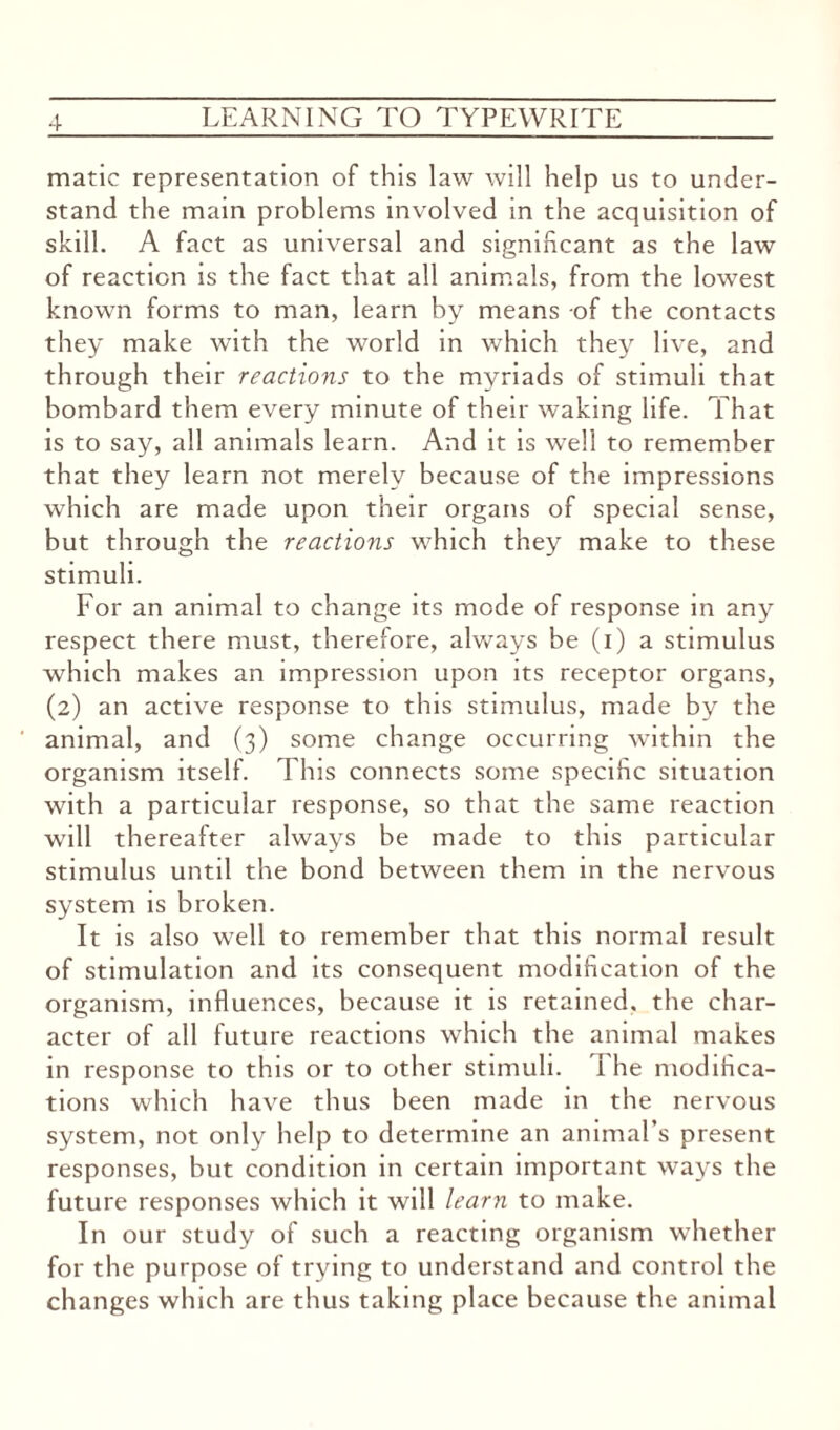 matic representation of this law will help us to under¬ stand the main problems involved in the acquisition of skill. A fact as universal and significant as the law of reaction is the fact that all animals, from the lowest known forms to man, learn by means of the contacts they make with the world in which they live, and through their reactions to the myriads of stimuli that bombard them every minute of their waking life. That is to say, all animals learn. And it is well to remember that they learn not merely because of the impressions which are made upon their organs of special sense, but through the reactions which they make to these stimuli. For an animal to change its mode of response in any respect there must, therefore, always be (i) a stimulus which makes an impression upon its receptor organs, (2) an active response to this stimulus, made by the animal, and (3) some change occurring within the organism itself. This connects some specific situation with a particular response, so that the same reaction will thereafter always be made to this particular stimulus until the bond between them in the nervous system is broken. It is also well to remember that this normal result of stimulation and its consequent modification of the organism, influences, because it is retained, the char¬ acter of all future reactions which the animal makes in response to this or to other stimuli. The modifica¬ tions which have thus been made in the nervous system, not only help to determine an animal’s present responses, but condition in certain important ways the future responses which it will learn to make. In our study of such a reacting organism whether for the purpose of trying to understand and control the changes which are thus taking place because the animal