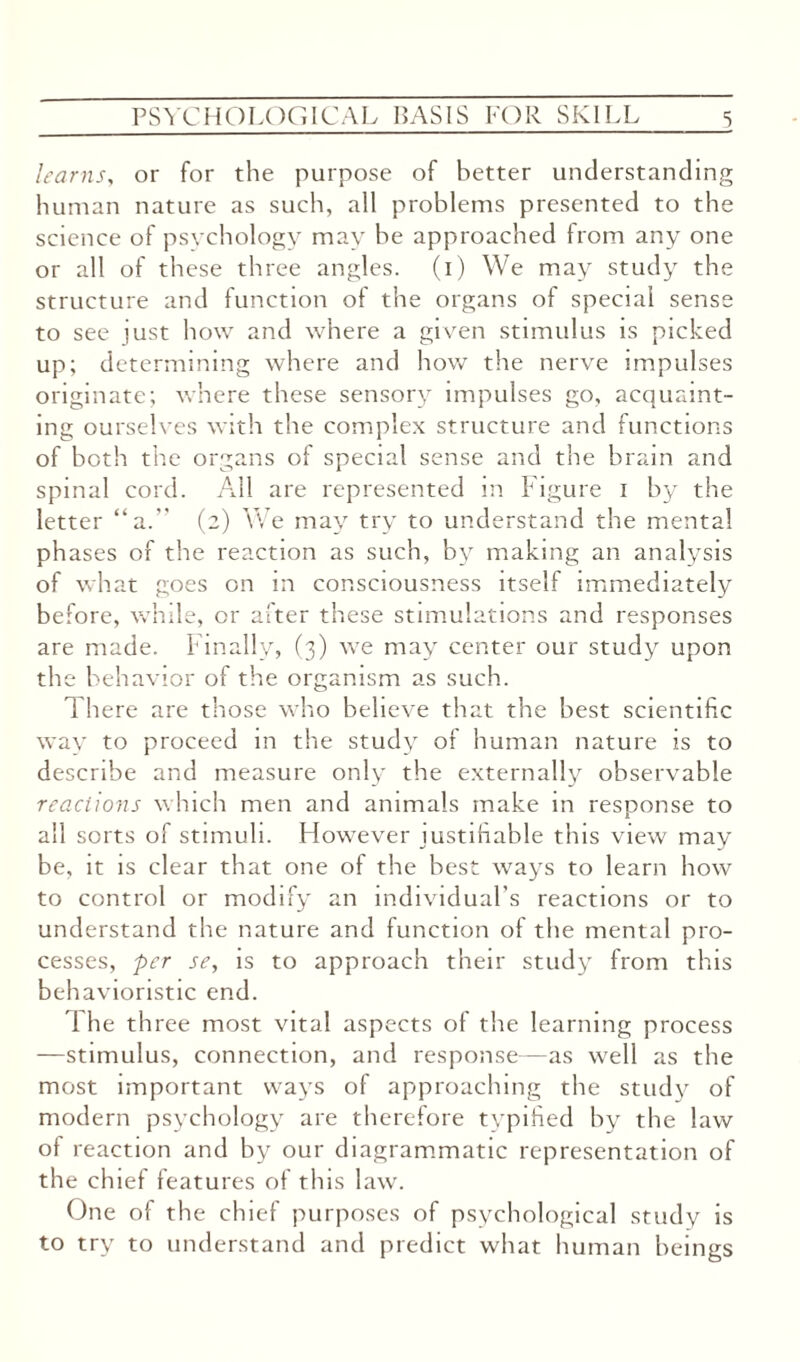 learns, or for the purpose of better understanding human nature as such, all problems presented to the science of psychology may he approached from any one or all of th ese three angles, (i) We may study the structure and function of the organs of special sense to see just how and where a given stimulus is picked up; determining where and how the nerve impulses originate; where these sensory impulses go, acquaint¬ ing ourselves with the complex structure and functions of both the organs of special sense and the brain and spinal cord. All are represented in Figure I by the letter “a. (2) We may try to understand the mental ph ases of the reaction as such, by making an analysis of what goes on in consciousness itself immediately before, while, or after these stimulations and responses are made. Finally, (3) we may center our study upon the behavior of the organism as such. There are those who believe that the best scientific way to proceed in the study of human nature is to describe and measure only the externally observable reactions which men and animals make in response to all sorts of stimuli. However justifiable this view may be, it is clear that one of the best ways to learn how to control or modify an individual’s reactions or to understand the nature and function of the mental pro¬ cesses, per se, is to approach their study from this behavioristic end. The three most vital aspects of the learning process —stimulus, connection, and response—as well as the most important ways of approaching the study of modern psychology are therefore typified by the law of reaction and by our diagrammatic representation of the chief features of this law. One of the chief purposes of psychological study is to try to understand and predict what human beings