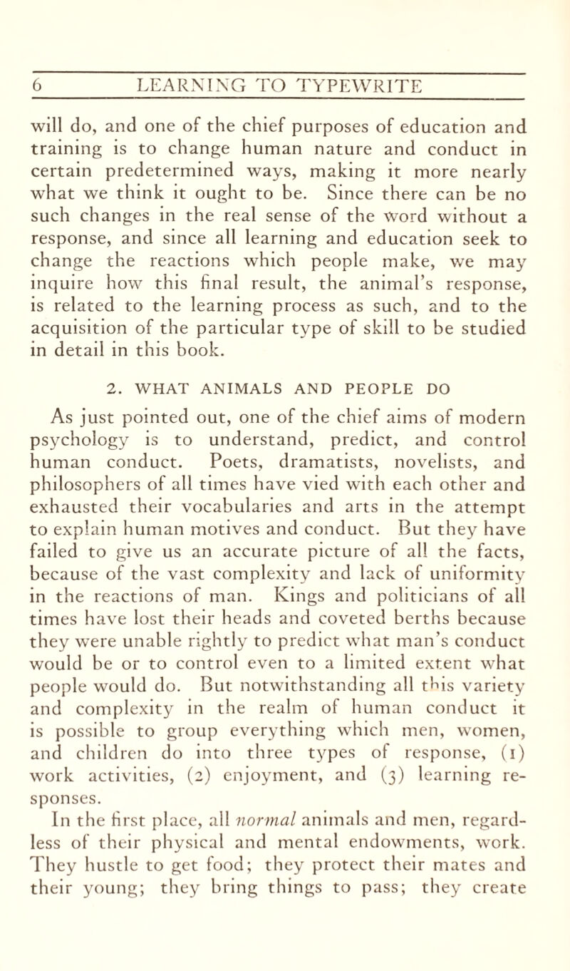 will do, and one of the chief purposes of education and training is to change human nature and conduct in certain predetermined ways, making it more nearly what we think it ought to be. Since there can be no such changes in the real sense of the Word without a response, and since all learning and education seek to change the reactions which people make, we may inquire how this final result, the animal’s response, is related to the learning process as such, and to the acquisition of the particular type of skill to be studied in detail in this book. 2. WHAT ANIMALS AND PEOPLE DO As just pointed out, one of the chief aims of modern psychology is to understand, predict, and control human conduct. Poets, dramatists, novelists, and philosophers of all times have vied with each other and exhausted their vocabularies and arts in the attempt to explain human motives and conduct. But they have failed to give us an accurate picture of all the facts, because of the vast complexity and lack of uniformity in the reactions of man. Kings and politicians of all times have lost their heads and coveted berths because they were unable rightly to predict what man’s conduct would be or to control even to a limited extent what people would do. But notwithstanding all tLis variety and complexity in the realm of human conduct it is possible to group everything which men, women, and children do into three types of response, (i) work activities, (2) enjoyment, and (3) learning re¬ sponses. In the first place, all normal animals and men, regard¬ less of their physical and mental endowments, work. They hustle to get food; they protect their mates and their young; they bring things to pass; they create