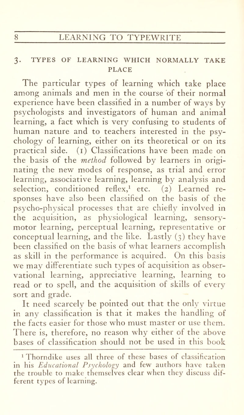 3. TYPES OF LEARNING WHICH NORMALLY TAKE PLACE The particular types of learning which take place among animals and men in the course of their normal experience have been classified in a number of ways by psychologists and investigators of human and animal learning, a fact which is very confusing to students of human nature and to teachers interested in the psy¬ chology of learning, either on its theoretical or on its practical side. (1) Classifications have been made on the basis of the method followed by learners in origi¬ nating the new modes of response, as trial and error learning, associative learning, learning by analysis and selection, conditioned reflex,1 etc. (2) Learned re¬ sponses have also been classified on the basis of the psycho-physical processes that are chiefly involved in the acquisition, as physiological learning, sensory- motor learning, perceptual learning, representative or conceptual learning, and the like. Lastly (3) they have been classified on the basis of what learners accomplish as skill in the performance is acquired. On this basis we may differentiate such types of acquisition as obser¬ vational learning, appreciative learning, learning to read or to spell, and the acquisition of skills of every sort and grade. It need scarcely be pointed out that the only virtue in any classification is that it makes the handling of the facts easier for those who must master or use them. There is, therefore, no reason why either of the above bases of classification should not be used in this book 1 Thorndike uses all three of these bases of classification in his Educational Psychology and few authors have taken the trouble to make themselves clear when they discuss dif¬ ferent types of learning.