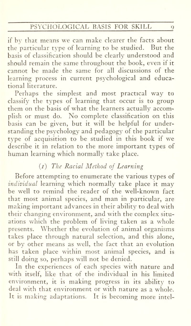 if by that means we can make clearer the facts about the particular type of learning to be studied. But the basis of classification should be clearly understood and should remain the same throughout the book, even if it cannot be made the same for all discussions of the learning process in current psychological and educa¬ tional literature. Perhaps the simplest and most practical way to classify the types of learning that occur is to group them on the basis of what the learners actually accom¬ plish or must do. No complete classification on this basis can be given, but it will be helpful for under¬ standing the psychology and pedagogy of the particular tvpe of acquisition to be studied m this book if we describe it in relation to the more important types of human learning which normally take place. (/) The Racial Method of Learning Before attempting to enumerate the various types of individual learning which normally take place it may be well to remind the reader of the well-known fact that most animal species, and man in particular, are making important advances in their ability to deal with th eir changing environment, and with the complex situ¬ ations which the problem of living taken as a whole presents. Whether the evolution of animal organisms takes place through natural selection, and this alone, or by other means as well, the fact that an evolution has taken place within most animal species, and is still doing so, perhaps will not be denied. In the experiences of each species with nature and with itself, like that of the individual in his limited environment, it is making progress in its ability to deal with that environment or with nature as a whole. It is making adaptations. It is becoming more intel-