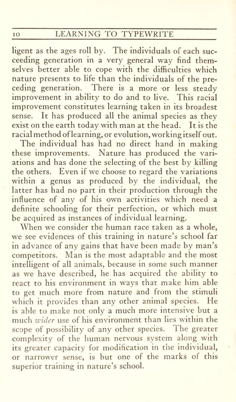 ligent as the ages roll by. The individuals of each suc¬ ceeding generation in a very general way find them¬ selves better able to cope with the difficulties which nature presents to life than the individuals of the pre¬ ceding generation. There is a more or less steady improvement in ability to do and to live. This racial improvement constitutes learning taken in its broadest sense. It has produced all the animal species as they exist on the earth today with man at the head. It is the racial method of learning, or evolution, working itself out. The individual has had no direct hand in making these improvements. Nature has produced the vari¬ ations and has done the selecting of the best by killing the others. Even if we choose to regard the variations within a genus as produced by the individual, the latter has had no part in their production through the influence of any of his own activities which need a definite schooling for their perfection, or which must be acquired as instances of individual learning. When we consider the human race taken as a whole, we see evidences of this training in nature’s school far in advance of any gains that have been made by man’s competitors. Man is the most adaptable and the most intelligent of all animals, because in some such manner as we have described, he has acquired the ability to react to his environment in ways that make him able to get much more from nature and from the stimuli which it provides than any other animal species. He is able to make not only a much more intensive but a much wider use of his environment than lies within the scope of possibility of any other species. 1 he greater complexity of the human nervous system along with its greater capacity for modification in the individual, or narrower sense, is but one of the marks ot this superior training in nature’s school.