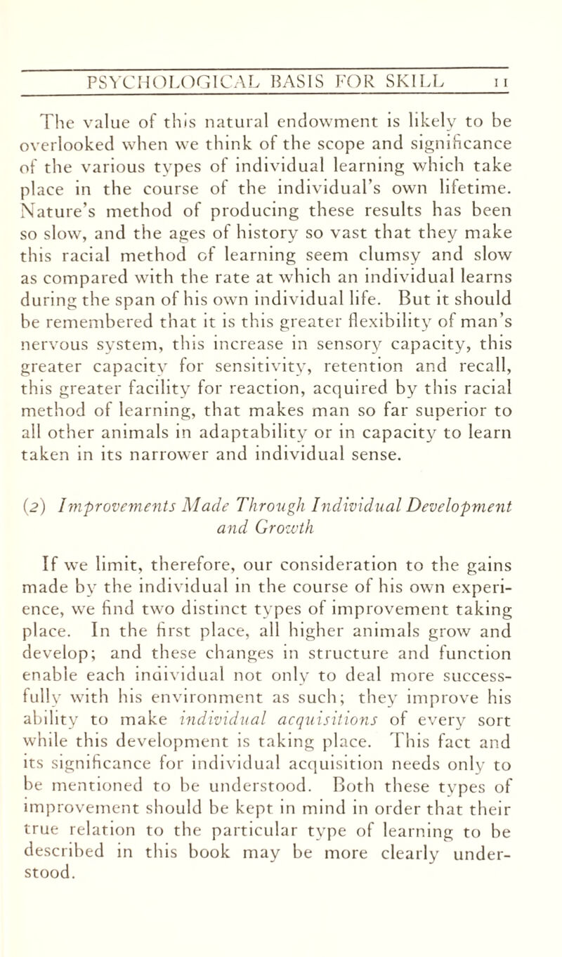 The value of this natural endowment is likely to be overlooked when we think of the scope and significance of the various types of individual learning which take place in the course of the individual’s own lifetime. Nature’s method of producing these results has been so slow, and the ages of history so vast that they make this racial method of learning seem clumsy and slow as compared with the rate at which an individual learns during the span of his own individual life. But it should be remembered that it is this greater flexibility of man’s nervous system, this increase in sensory capacity, this greater capacitv for sensitivity, retention and recall, this greater facility for reaction, acquired by this racial method of learning, that makes man so far superior to all other animals in adaptability or in capacity to learn taken in its narrower and individual sense. (2) Improvements Made Through Individual Development and Growth If we limit, therefore, our consideration to the gains made by the individual in the course of his own experi¬ ence, we find two distinct types of improvement taking place. In the first place, all higher animals grow and develop; and these changes in structure and function enable each moividual not only to deal more success¬ fully with his environment as such; they improve his ability to make individual acquisitions of every sort while this development is taking place. This fact and its significance for individual acquisition needs only to be mentioned to be understood. Both these types of improvement should be kept in mind in order that their true relation to the particular type of learning to be described in this book may be more clearly under¬ stood.