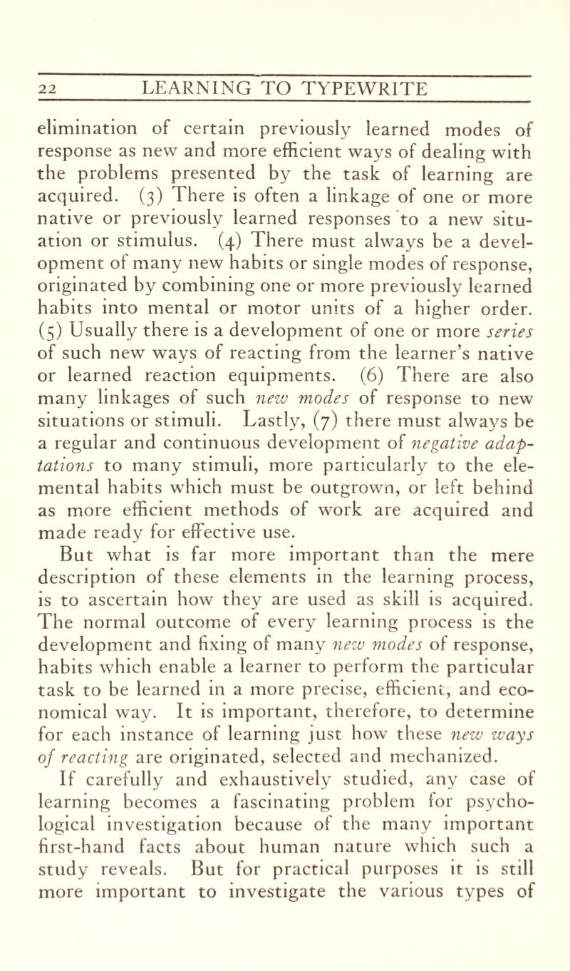 elimination of certain previously learned modes of response as new and more efficient ways of dealing with the problems presented by the task of learning are acquired. (3) There is often a linkage of one or more native or previously learned responses to a new situ¬ ation or stimulus. (4) There must always be a devel¬ opment of many new habits or single modes of response, originated by combining one or more previously learned habits into mental or motor units of a higher order. (5) Usually there is a development of one or more series of such new ways of reacting from the learner’s native or learned reaction equipments. (6) There are also many linkages of such new modes of response to new situations or stimuli. Lastly, (7) there must always be a regular and continuous development of negative adap¬ tations to many stimuli, more particularly to the ele¬ mental habits which must be outgrown, or left behind as more efficient methods of work are acquired and made ready for effective use. But what is far more important than the mere description of these elements in the learning process, is to ascertain how they are used as skill is acquired. The normal outcome of every learning process is the development and fixing of many new ??iodes of response, habits which enable a learner to perform the particular task to be learned in a more precise, efficient, and eco¬ nomical way. It is important, therefore, to determine for each instance of learning just how these new ways of reacting are originated, selected and mechanized. If carefully and exhaustively studied, any case of learning becomes a fascinating problem for psycho¬ logical investigation because of the many important first-hand facts about human nature which such a study reveals. But for practical purposes it is still more important to investigate the various types of