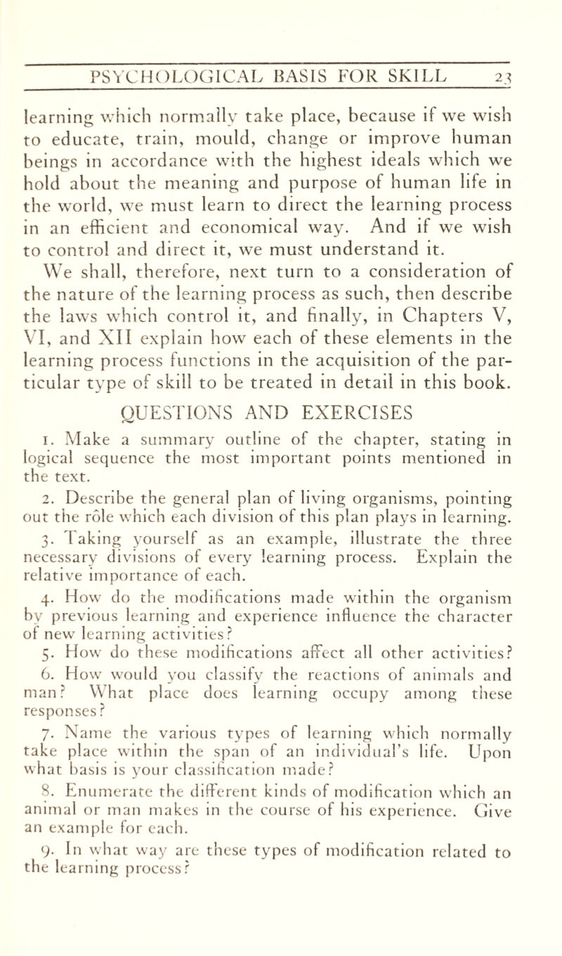 learning which normally take place, because if we wish to educate, train, mould, change or improve human beings in accordance with the highest ideals which we hold about the meaning and purpose of human life in the world, we must learn to direct the learning process in an efficient and economical way. And if we wish to control and direct it, we must understand it. We shall, therefore, next turn to a consideration of the nature of the learning process as such, then describe the laws which control it, and finally, in Chapters V, VI, and XII explain how each of these elements in the learning process functions in the acquisition of the par¬ ticular type of skill to be treated in detail in this book. QUESTIONS AND EXERCISES 1. Make a summary outline of the chapter, stating in logical sequence the most important points mentioned in the text. 2. Describe the general plan of living organisms, pointing out the role which each division of this plan plays in learning. 3. 1 aking yourself as an example, illustrate the three necessary divisions of every learning process. Explain the relative importance of each. 4. How do the modifications made within the organism by previous learning and experience influence the character of new learning activities? 5. How do these modifications affect all other activities? 6. How would you classify the reactions of animals and man? What place does learning occupy among these responses? 7. Name the various types of learning which normally take place within the span of an individual’s life. Lfiion what basis is your classification made? 8. Enumerate the different kinds of modification which an animal or man makes in the course of his experience. Give an example for each. 9. In what way are these types of modification related to the learning process?