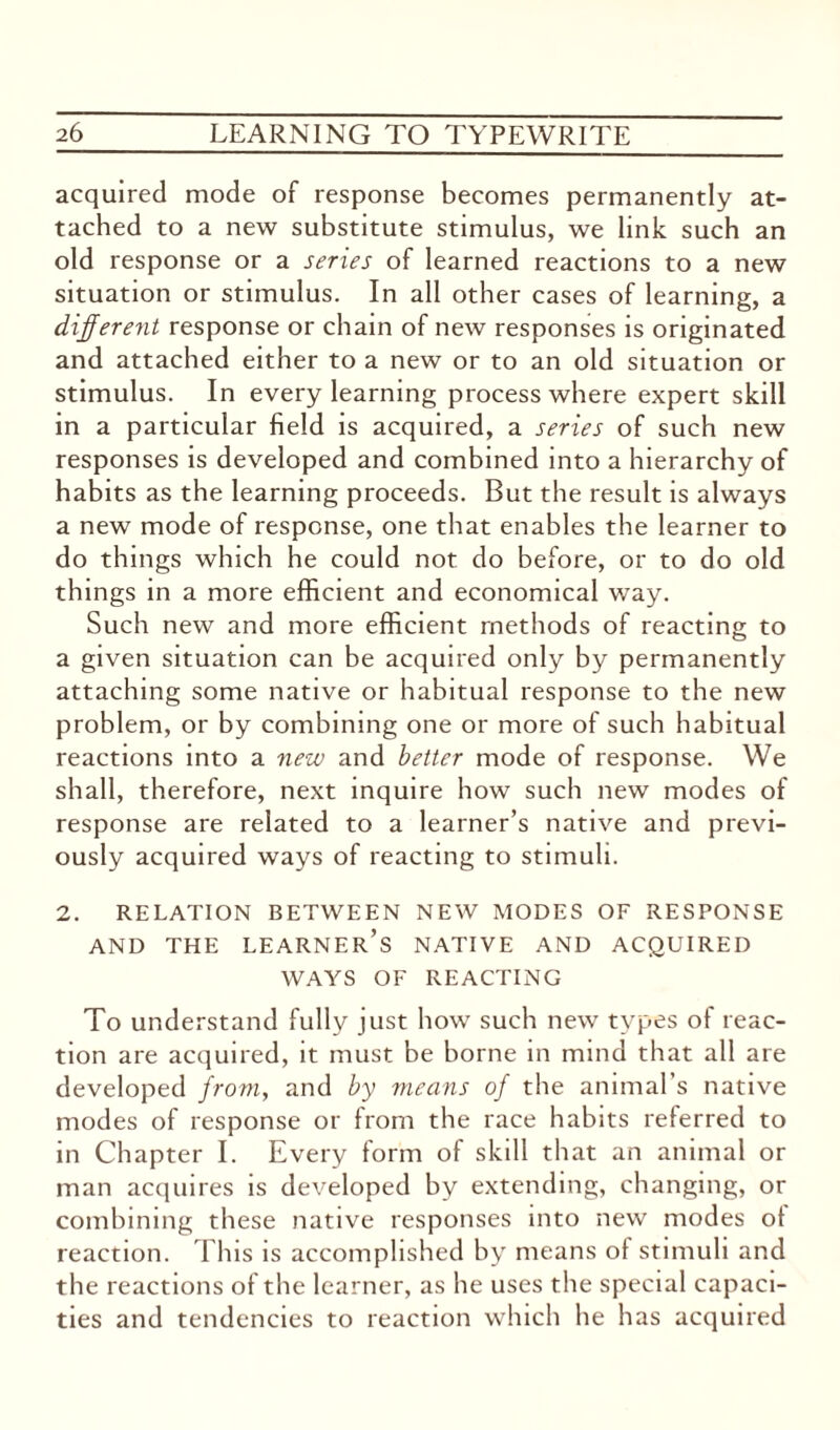 acquired mode of response becomes permanently at¬ tached to a new substitute stimulus, we link such an old response or a series of learned reactions to a new situation or stimulus. In all other cases of learning, a different response or chain of new responses is originated and attached either to a new or to an old situation or stimulus. In every learning process where expert skill in a particular field is acquired, a series of such new responses is developed and combined into a hierarchy of habits as the learning proceeds. But the result is always a new mode of response, one that enables the learner to do things which he could not do before, or to do old things in a more efficient and economical way. Such new and more efficient methods of reacting to a given situation can be acquired only by permanently attaching some native or habitual response to the new problem, or by combining one or more of such habitual reactions into a new and better mode of response. We shall, therefore, next inquire how such new modes of response are related to a learner’s native and previ¬ ously acquired ways of reacting to stimuli. 2. RELATION BETWEEN NEW MODES OF RESPONSE AND THE LEARNER’S NATIVE AND ACQUIRED WAYS OF REACTING To understand fully just how such new types of reac¬ tion are acquired, it must be borne in mind that all are developed from, and by means of the animal’s native modes of response or from the race habits referred to in Chapter I. Every form of skill that an animal or man acquires is developed by extending, changing, or combining these native responses into new modes ot reaction. This is accomplished by means of stimuli and the reactions of the learner, as he uses the special capaci¬ ties and tendencies to reaction which he has acquired