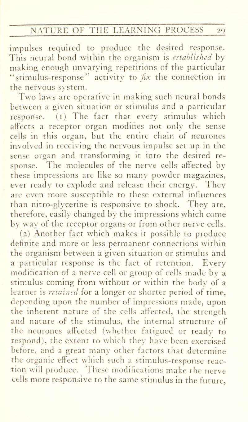 impulses required to produce the desired response. This neural bond within the organism is established by making enough unvarying repetitions of the particular “stimulus-response” activity to fix the connection in the nervous system. Two laws are operative in making such neural bonds between a given situation or stimulus and a particular response. (1) The fact that every stimulus which affects a receptor organ modifies not only the sense cells in this organ, but the entire chain of neurones involved in receiving the nervous impulse set up in the sense organ and transforming it into the desired re¬ sponse. The molecules of the nerve cells affected by these impressions are like so many powder magazines, ever ready to explode and release their energy. They are even more susceptible to these external influences than nitro-glycerine is responsive to shock. They are, therefore, easily changed by the impressions which come by way of the receptor organs or from other nerve cells. (2) Another fact which makes it possible to produce definite and more or less permanent connections within the organism between a given situation or stimulus and a particular response is the fact of retention. Every modification of a nerve cell or group of cells made by a stimulus coming from without or within the body of a learner is retained for a longer or shorter period of time, depending upon the number of impressions made, upon the inherent nature of the cells affected, the strength and nature of the stimulus, the internal structure of the neurones affected (whether fatigued or ready to respond), the extent to which they have been exercised before, and a great many other factors that determine the organic effect which such a stimulus-response reac¬ tion will produce. I hese modifications make the nerve cells more responsive to the same stimulus in the future,