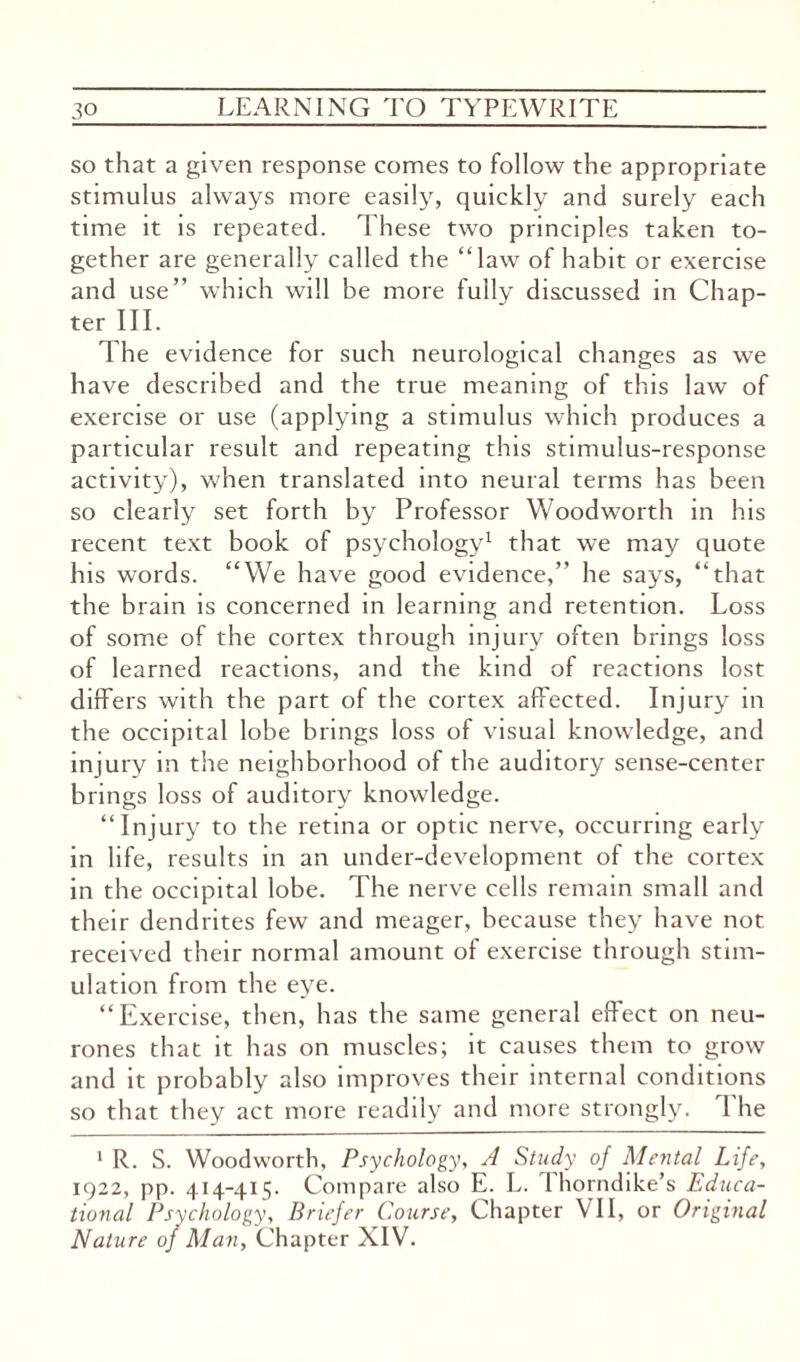 so that a given response comes to follow the appropriate stimulus always more easily, quickly and surely each time it is repeated. These two principles taken to¬ gether are generally called the “law of habit or exercise and use’’ which will be more fully discussed in Chap¬ ter III. The evidence for such neurological changes as we have described and the true meaning of this law of exercise or use (applying a stimulus which produces a particular result and repeating this stimulus-response activity), when translated into neural terms has been so clearly set forth by Professor Woodworth in his recent text book of psychology1 that we may quote his words. “We have good evidence,” he says, “that the brain is concerned in learning and retention. Loss of some of the cortex through injury often brings loss of learned reactions, and the kind of reactions lost differs with the part of the cortex affected. Injury in the occipital lobe brings loss of visual knowledge, and injury in the neighborhood of the auditory sense-center brings loss of auditory knowledge. “Injury to the retina or optic nerve, occurring early in life, results in an under-development of the cortex in the occipital lobe. The nerve cells remain small and their dendrites few and meager, because they have not. received their normal amount of exercise through stim¬ ulation from the eye. “Exercise, then, has the same general effect on neu¬ rones that it has on muscles; it causes them to grow and it probably also improves their internal conditions so that they act more readily and more strongly. 1 he 1 R. S. Woodworth, Psychology, A Study of Mental Life, 1922, pp. 414-415. Compare also E. L. I horndike’s Educa¬ tional Psychology, Briefer Course, Chapter VII, or Original Nature of Man, Chapter XIV.