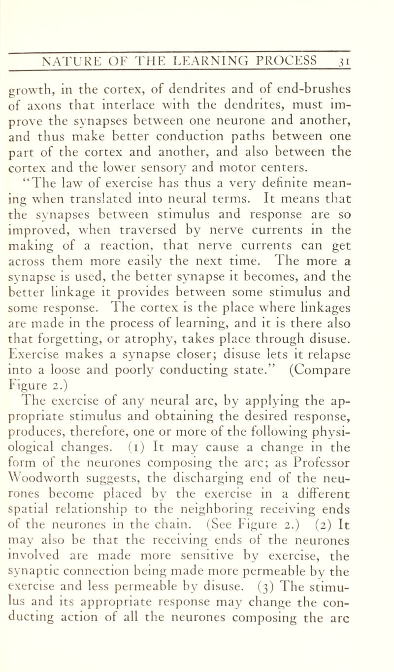 growth, in the cortex, of dendrites and of end-brushes of axons that interlace with the dendrites, must im¬ prove the synapses between one neurone and another, and thus make better conduction paths between one part of the cortex and another, and also between the cortex and the lower sensory and motor centers. “The law of exercise has thus a very definite mean¬ ing when translated into neural terms. It means that the synapses between stimulus and response are so improved, when traversed by nerve currents in the making of a reaction, that nerve currents can get across them more easily the next time. The more a synapse is used, the better synapse it becomes, and the better linkage it provides between some stimulus and some response. The cortex is the place where linkages are made in the process of learning, and it is there also that forgetting, or atrophy, takes place through disuse. Exercise makes a synapse closer; disuse lets it relapse into a loose and poorly conducting state.” (Compare Figure 2.) 1 he exercise of any neural arc, by applying the ap¬ propriate stimulus and obtaining the desired response, produces, therefore, one or more of the following physi¬ ological changes. (1) It may cause a change in the form of the neurones composing the arc; as Professor Woodworth suggests, the discharging end of the neu¬ rones become placed by the exercise in a different spatial relationship to the neighboring receiving ends of the neurones in the chain. (See Figure 2.) (2) It may also be that the receiving ends of the neurones involved are made more sensitive by exercise, the synaptic connection being made more permeable by the exercise and less permeable by disuse. (3) The stimu¬ lus and its appropriate response may change the con¬ ducting action of all the neurones composing the arc