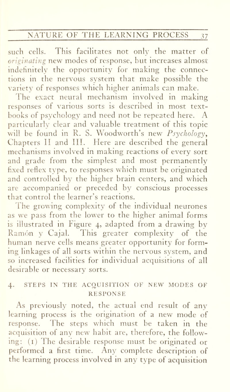 such cells. This facilitates not only the matter of originating new modes of response, but increases almost indefinitely the opportunity for making the connec¬ tions in the nervous system that make possible the variety of responses which higher animals can make. The exact neural mechanism involved in making responses of various sorts is described in most text¬ books of psychology and need not be repeated here. A particularly clear and valuable treatment of this topic will be found in R. S. Woodworth’s new Psychology, Chapters II and III. Here are described the general mechanisms involved in making reactions of every sort and grade from the simplest and most permanently fixed reflex type, to responses which must he originated and controlled by the higher brain centers, and which are accompanied or preceded by conscious processes that control the learner's reactions. The growing complexity of the individual neurones as we pass from the lower to the higher animal forms is illustrated in Figure 4, adapted from a drawing bv Ramon y Cajal. 1 his greater complexity of the human nerve cells means greater opportunity for form¬ ing linkages of all sorts within the nervous system, and so increased facilities for individual acquisitions of all desirable or necessary sorts. 4. STEPS IN THE ACQUISITION OF NEW MODES OF RESPONSE As previously noted, the actual end result of any learning process is the origination of a new mode of response. The steps which must be taken in the acquisition of any new habit are, therefore, the follow¬ ing: (1) The desirable response must be originated or performed a first time. Any complete description of the learning process involved in any type of acquisition