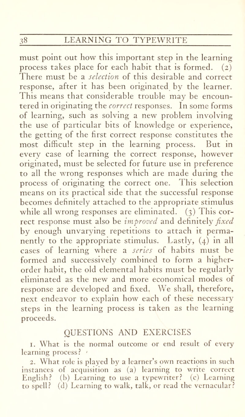 must point out how this important step in the learning process takes place for each habit that is formed. (2) There must be a selection of this desirable and correct response, after it has been originated by the learner. This means that considerable trouble may be encoun¬ tered in originating the correct responses. In some forms of learning, such as solving a new problem involving the use of particular bits of knowledge or experience, the getting of the first correct response constitutes the most difficult step in the learning process. But in every case of learning the correct response, however originated, must be selected for future use in preference to all the wrong responses which are made during the process of originating the correct one. This selection means on its practical side that the successful response becomes definitely attached to the appropriate stimulus while all wrong responses are eliminated. (3) This cor¬ rect response must also be improved and definitely fixed by enough unvarying repetitions to attach it perma¬ nently to the appropriate stimulus. Lastly, (4) in all cases of learning where a series of habits must be formed and successively combined to form a higher- order habit, the old elemental habits must be regularly eliminated as the new and more economical modes ol response are developed and fixed. We shall, therefore, next endeavor to explain how each of these necessary steps in the learning process is taken as the learning proceeds. QUESTIONS AND EXERCISES 1. What is the normal outcome or end result of every learning process? ' 2. What role is played by a learner’s own reactions in such instances of acquisition as (a) learning to write correct English? (b) Learning to use a typewriter? (c) Learning to spell? (d) Learning to walk, talk, or read the vernacular?