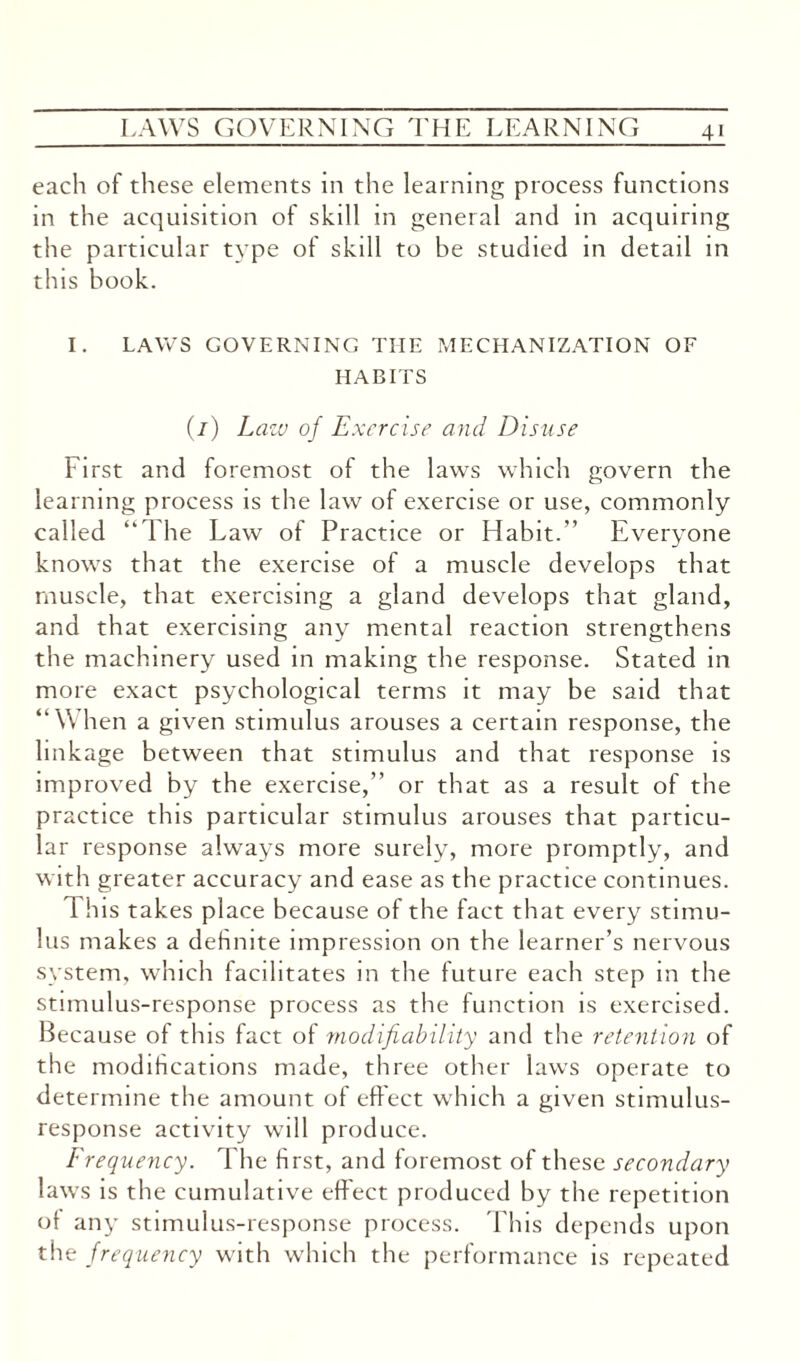 each of these elements in the learning process functions in the acquisition of skill in general and in acquiring the particular type of skill to be studied in detail in this book. I. LAWS GOVERNING THE MECHANIZATION OF HABITS (/) Law of Exercise and Disuse First and foremost of the laws which govern the learning process is the law of exercise or use, commonly called “The Law of Practice or Habit.” Everyone knows that the exercise of a muscle develops that muscle, that exercising a gland develops that gland, and that exercising any mental reaction strengthens the machinery used in making the response. Stated in more exact psychological terms it may be said that “When a given stimulus arouses a certain response, the link age between that stimulus and that response is improved by the exercise,” or that as a result of the practice this particular stimulus arouses that particu¬ lar response always more surely, more promptly, and with greater accuracy and ease as the practice continues. 1 his takes place because of the fact that every stimu¬ lus makes a definite impression on the learner’s nervous system, which facilitates in the future each step in the stimulus-response process as the function is exercised. Because of this fact of modifiability and the retention of the modifications made, three other laws operate to determine the amount of effect which a given stimulus- response activity will produce. Frequency. The first, and foremost of these secondary laws is the cumulative effect produced by the repetition of any stimulus-response process. This depends upon the frequency with which the performance is repeated