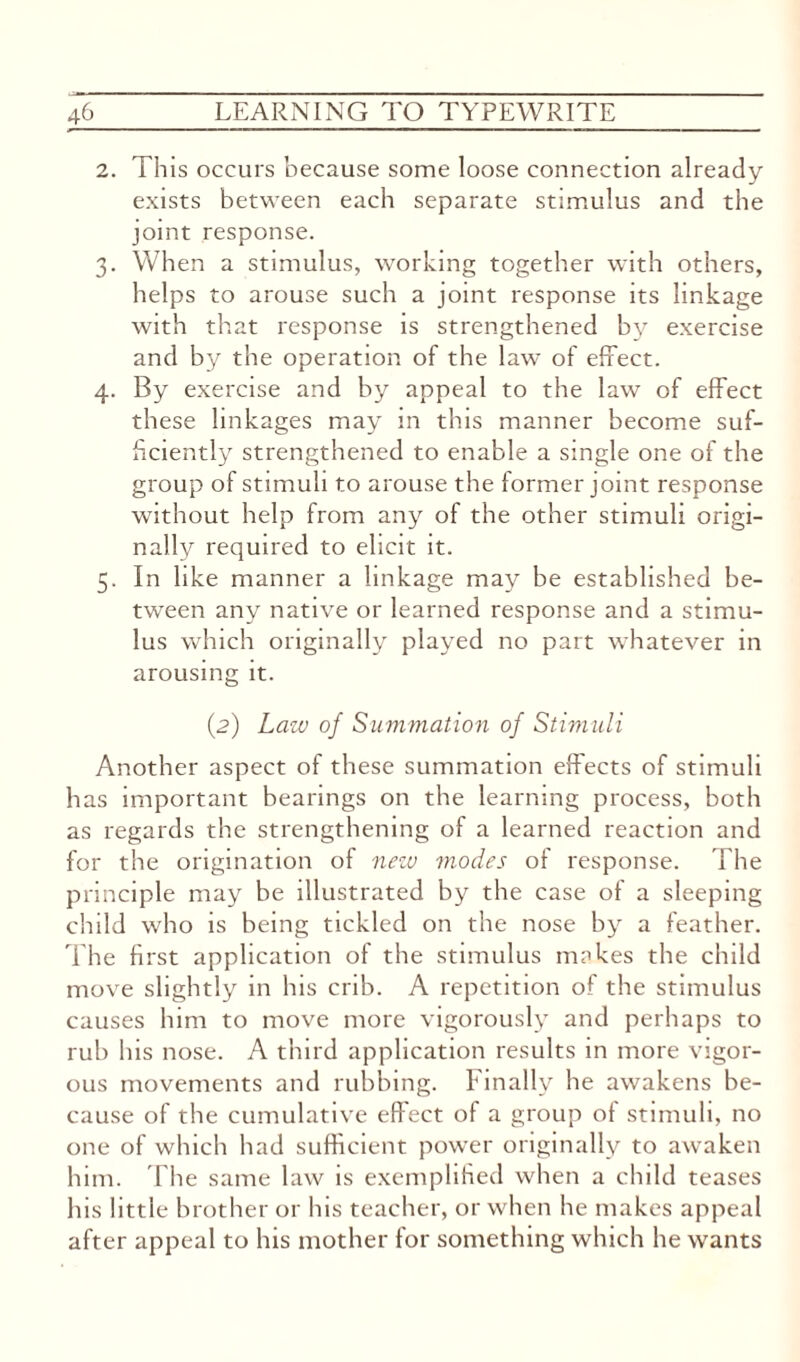 2. This occurs because some loose connection already exists between each separate stimulus and the joint response. 3. When a stimulus, working together with others, helps to arouse such a joint response its linkage with that response is strengthened by exercise and by the operation of the law of effect. 4. By exercise and by appeal to the law of effect these linkages may in this manner become suf¬ ficiently strengthened to enable a single one of the group of stimuli to arouse the former joint response without help from any of the other stimuli origi¬ nally required to elicit it. 5. In like manner a linkage may be established be¬ tween any native or learned response and a stimu¬ lus which originally played no part whatever in arousing it. (2) Law of Summation of Stimuli Another aspect of these summation effects of stimuli has important bearings on the learning process, both as regards the strengthening of a learned reaction and for the origination of new modes of response. The principle may be illustrated by the case of a sleeping child who is being tickled on the nose by a feather. The first application of the stimulus makes the child move slightly in his crib. A repetition of the stimulus causes him to move more vigorously and perhaps to rub his nose. A third application results in more vigor¬ ous movements and rubbing. Finally he awakens be¬ cause of the cumulative effect of a group ot stimuli, no one of which had sufficient power originally to awaken him. The same law is exemplified when a child teases his little brother or his teacher, or when he makes appeal after appeal to his mother for something which he wants