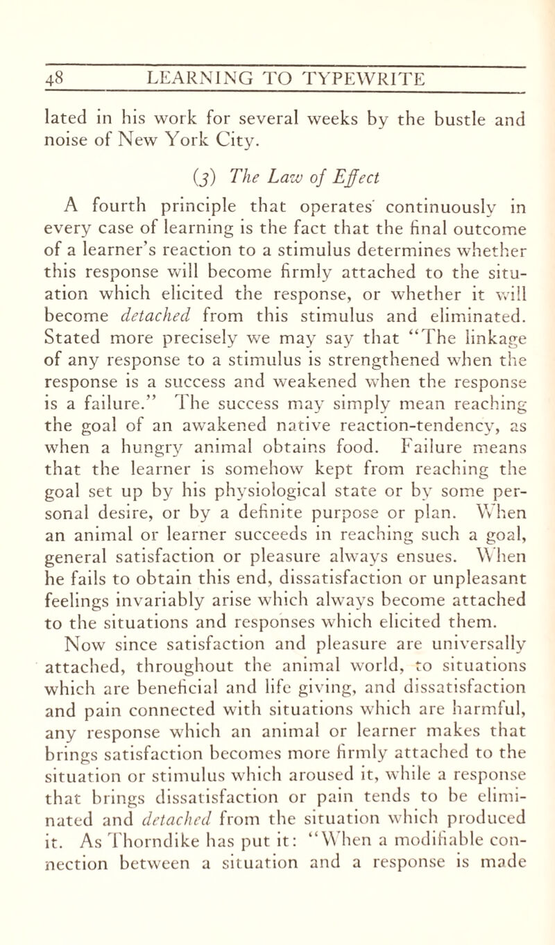 lated in his work for several weeks by the bustle and noise of New York City. (j) The Law of Effect A fourth principle that operates' continuously in every case of learning is the fact that the final outcome of a learner's reaction to a stimulus determines whether this response will become firmly attached to the situ¬ ation which elicited the response, or whether it will become detached from this stimulus and eliminated. Stated more precisely we may say that “The linkage of any response to a stimulus is strengthened when the response is a success and weakened when the response is a failure. The success may simply mean reaching the goal of an awakened native reaction-tendency, as when a hungry animal obtains food. Failure means that the learner is somehow kept from reaching the goal set up by his physiological state or by some per¬ sonal desire, or by a definite purpose or plan. W hen an animal or learner succeeds in reaching such a goal, general satisfaction or pleasure always ensues. W hen he fails to obtain this end, dissatisfaction or unpleasant feelings invariably arise which always become attached to the situations and responses which elicited them. Now since satisfaction and pleasure are universally attached, throughout the animal world, to situations which are beneficial and life giving, and dissatisfaction and pain connected with situations which are harmful, any response which an animal or learner makes that brings satisfaction becomes more firmly attached to the situation or stimulus which aroused it, while a response that brings dissatisfaction or pain tends to be elimi¬ nated and detached from the situation which produced it. As Thorndike has put it: “W7hen a modifiable con¬ nection between a situation and a response is made