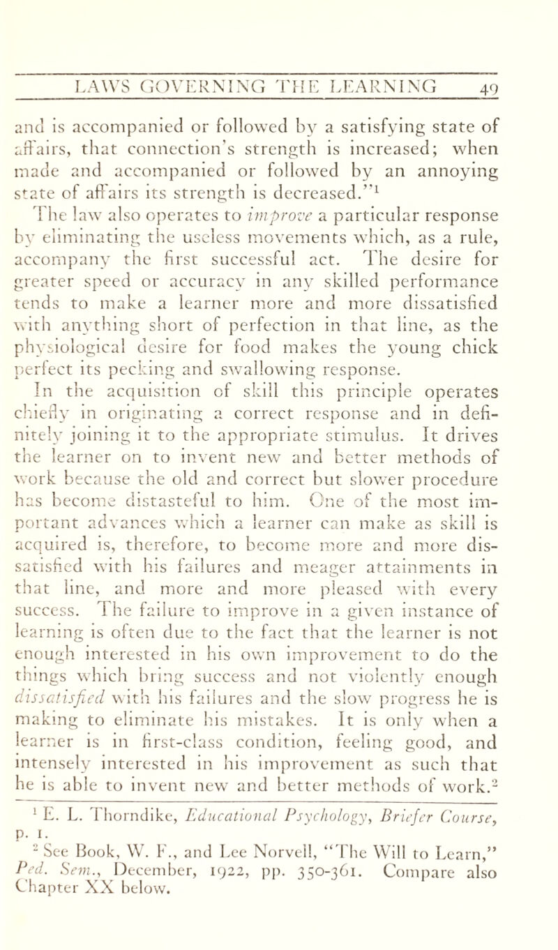 and is accompanied or followed by a satisfying state of affairs, that connection's strength is increased; when made and accompanied or followed by an annoying state of affairs its strength is decreased.”x \ he law also operates to improve a particular response by eliminating the useless movements which, as a rule, accompany the first successful act. The desire for greater speed or accuracy in any skilled performance tends to make a learner more and more dissatisfied with anything short of perfection m that line, as the physiological desire for food makes the young chick perfect its pecking and swallowing response. In the acquisition of skill this principle operates chiefly in originating a correct response and in defi¬ nitely joining it to the appropriate stimulus. It drives the learner on to invent new and better methods of work because the old and correct but slower procedure has become distasteful to him. One of the most im¬ portant advances which a learner can make as skill is acquired is, therefore, to become more and more dis¬ satisfied with his failures and meager attainments in that line, and more and more pleased with every success. 1 he failure to improve in a given instance of learning is often due to the fact that the learner is not enough interested in his own improvement to do the things which bring success and not violently enough dissatisfied with his failures and the slow progress he is making to eliminate his mistakes. It is only when a learner is in first-class condition, feeling good, and intensely interested in his improvement as such that he is able to invent new and better methods of work.* 2 ! E. L. Thorndike, Educational Psychology, Briefer Course, p. 1. 2 See Book, W. F., and Lee Norvell, “The Will to Learn,” Bed. Sem., December, 1922, pp. 350-361. Compare also Chapter XX below.